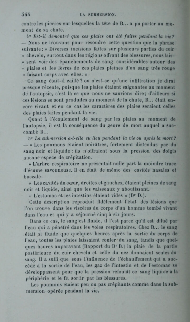 contre les pierres sur lesquelles la tête de B... a pu porter au mo- ment de sa chute. 4° Est-il démontré que ces plaies ont été faites pendant la vie ? — Nous ne trouvons pour résoudre celte question que la phrase suivante: « Diverses incisions faites sur plusieurs parties du cuir « chevelu, surtout dans les régions olFranl des blessures, nous lais- « sent voir des épanchements de sang considérables autour des « plaies et les lèvres de ces plaies pleines d’un sang très rouge « faisant corps avec elles. » Ce sang était-il caillé? ou n’est-ce qu’une infiltration je dirai presque récente, puisque les plaies étaient saignantes au moment de l’autopsie, c’est là ce que nous ne saurions dire; d’ailleurs si ces lésions se sont produites au moment de la chute, B... était en- core vivant et en ce cas les caractères des plaies seraient celles des plaies faites pendant la vie. Quant à l’écoulement de sang par les plaies au moment de l’autopsie, il est la conséquence du genre de mort auquel a suc- combé B... 5° La submersion a-t-elle eu lieu pendant la vie ou après la mort ? — « Les poumons étaient noirâtres, fortement distendus par du sang noir et liquide : ils n’offraient sous la pression des doigts aucune espèce de crépitation. « L’arbre respiratoire ne présentait nulle part la moindre trace d’écume savonneuse. Il en était de même des cavités nasales et buccale. « Les cavités du cœur, droites et gauches, étaient pleines de sang noir et liquide, ainsi que les vaisseaux y aboutissant. « L’estomac et les intestins étaient vides » (Dr D.). Cette description reproduit fidèlement l’état des lésions que l’on trouve dans les viscères du corps d’un homme tombé vivant dans l’eau et qui y a séjourné cinq à six jours. Dans ce cas, le sang est fluide, il l’est parce qu’il est dilué par l’eau qui a pénétré dans les voies respiratoires. Chez B... le sang était si fluide que quelques heures après la sortie du corps de l’eau, toutes les plaies laissaient couler du sang, tandis que quel- ques heures auparavant (Rapport du ür B.) la plaie de la partie postérieure du cuir chevelu et celle du nez donnaient seules du sang. Il a suffi que sous l’influence de réchauffement qui a suc- cédé à la sortie de l’eau, les gaz de l’intestin et de l'estomac se développassent pour que la pression refoulât ce sang liquide à la périphérie et le fil sortir par les blessures. Les poumons étaient peu ou pas crépitants comme dans la sub- mersion opérée pendant la vie.