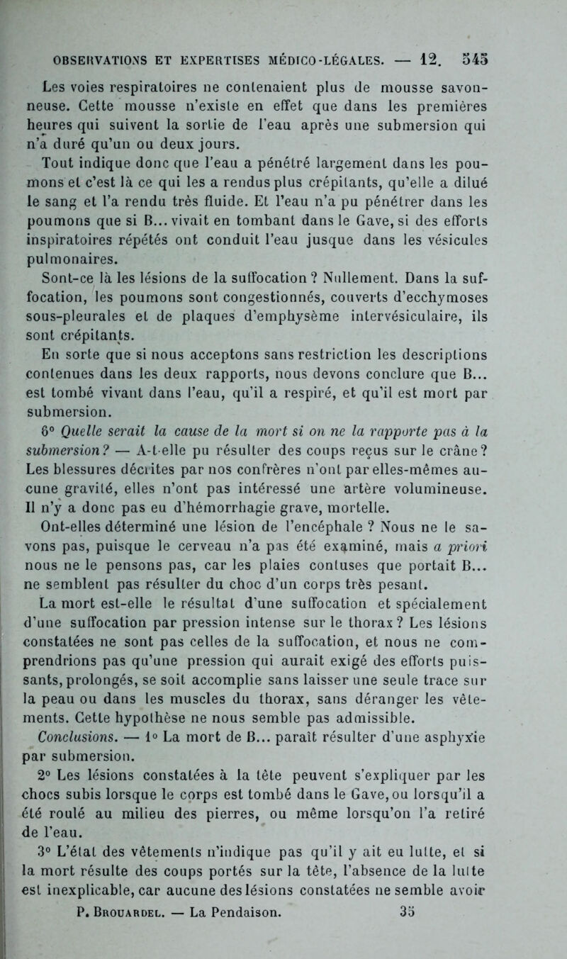 Les voies respiratoires ne contenaient pins de mousse savon- neuse. Cette mousse n’exisle en effet que dans les premières heures qui suivent la sortie de l’eau après une submersion qui n’a duré qu’un ou deux jours. Tout indique donc que l’eau a pénétré largement dans les pou- mons et c’est là ce qui les a rendus plus crépitants, qu’elle a dilué le sang et l’a rendu très fluide. Et l’eau n’a pu pénétrer dans les poumons que si B... vivait en tombant dans le Gave, si des efforts inspiratoires répétés ont conduit l’eau jusque dans les vésicules pulmonaires. Sont-ce là les lésions de la suffocation ? Nullement. Dans la suf- focation, les poumons sont congestionnés, couverts d’ecchymoses sous-pleurales et de plaques d’emphysème intervésiculaire, ils sont crépitants. En sorte que si nous acceptons sans restriction les descriptions contenues dans les deux rapports, nous devons conclure que B... est tombé vivant dans l’eau, qu’il a respiré, et qu’il est mort par submersion. 8° Quelle serait la cause de la mort si on ne la rapporte pas à la submersion? — A-t-elle pu résulter des coups reçus sur le crâne? Les blessures décrites par nos confrères n’ont par elles-mêmes au- cune gravité, elles n’ont pas intéressé une artère volumineuse. Il n’y a donc pas eu d’hémorrhagie grave, mortelle. Ont-elles déterminé une lésion de l’encéphale ? Nous ne le sa- vons pas, puisque le cerveau n’a pas été examiné, mais a priori nous ne le pensons pas, car les plaies contuses que portait B... ne semblent pas résulter du choc d’un corps très pesant. La mort est-elle le résultat d’une suffocation et spécialement d’une suffocation par pression intense sur le thorax? Les lésions constatées ne sont pas celles de la suffocation, et nous ne com- prendrions pas qu’une pression qui aurait exigé des efforts puis- sants, prolongés, se soit accomplie sans laisser une seule trace sur la peau ou dans les muscles du thorax, sans déranger les vête- ments. Cette hypothèse ne nous semble pas admissible. Conclusions. — 1° La mort de B... paraît résulter d’une asphyxie par submersion. 2° Les lésions constatées à la tête peuvent s’expliquer par les chocs subis lorsque le corps est tombé dans le Gave, ou lorsqu’il a été roulé au milieu des pierres, ou même lorsqu’on l’a retiré de l’eau. 3° L’état des vêtements n’indique pas qu’il y ait eu lutte, et si la mort résulte des coups portés sur la tète, l’absence de la lui te est inexplicable, car aucune des lésions constatées ne semble avoir P. Brouardel. — La Pendaison. 35
