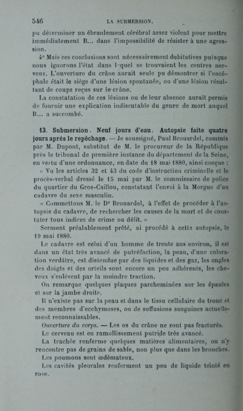 pu déterminer un ébranlement cérébral assez violent pour mettre immédiatement R... dans l’impossibilité de résister à une agres- sion. 4° Mais ces conclusions sont nécessairement dubitatives puisque nous ignorons l’état dans lequel se trouvaient les centres ner- veux. L’ouverture du crâne aurait seule pu démontrer si l’encé- phale était le siège d’une lésion spontanée, ou d'une lésion résul- tant de coups reçus sur le crâne. La constatation de ces lésions ou de leur absence aurait permis de fournir une explication indiscutable du genre de mort auquel R... a succombé. 13. Submersion. Neuf jours d’eau. Autopsie faite quatre jours après le repêchage. — Je soussigné, Paul Rrouardel, commis par M. Dupont, substitut de M. le procureur de la République près le tribunal de première instance du département de la Seine, en vertu d'une ordonnance, en date du 48 ma* 1880, ainsi conçue : « Vu les articles 32 et 43 du code d’instruction criminelle et le procès-verbal dressé le 15 mai par M. le commissaire de police du quartier du Gros-Caillou, constatant l’envoi à la Morgue d’un cadavre du sexe masculin. « Commettons M. le Dr Rrouardel, à l’effet de procéder à l’au- topsie du cadavre, de rechercher les causes de la mort et de cons- tater tous indices de crime ou délit. » Serment préalablement prêté, ai procédé à cette autopsie, le 19 mai 1880. Le cadavre est celui d’un homme de trente ans environ, il est dans un état très avancé de putréfaction, la peau, d'une colora- tion verdâtre, est distendue par des liquides et des gaz, les ongles des doigts et des orteils sont encore un peu adhérents, les che- veux s’enlèvent par la moindre traction. On remarque quelques plaques parcheminées sur les épaules et sur la jambe droitp. 11 n’existe pas sur la peau et dans le tissu cellulaire du tronc et des membres d’ecchymoses, ou de suffusions sanguines actuelle- ment reconnaissables. Ouverture du corps. — Les os du crâne ne sont pas fracturés. Le cerveau est en ramollissement putride très avancé. La trachée renferme quelques matières alimentaires, on n’y rencontre pas de grains de sable, non plus que dans les bronches. Les poumons sont œdémateux. Les cavités pleurales renferment un peu de liquide teinté en rose.