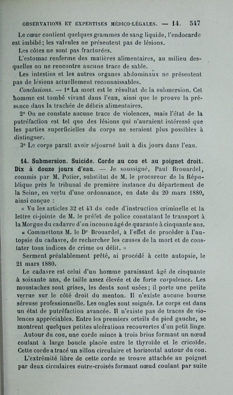 Le cœur contient quelques grammes de sang liquide, l’endocarde est imbibé; les valvules ne présentent pas de lésions. Les côtes ne sont pas fracturées. L’estomac renferme des matières alimentaires, au milieu des- quelles on ne rencontre aucune trace de sable. Les intestins et les autres organes abdominaux ne présentent pas de lésions actuellement reconnaissables. Conclusions. — 1° La mort est le résultat de la submersion. Cet homme est tombé vivant dans l’eau, ainsi que le prouve la pré- sence dans la trachée de débris alimentaires. 2° On ne constate aucune trace de violences, mais l’état de la putréfaction est tel que des lésions qui n’auraient intéressé que les parties superficielles du corps ne seraient plus possibles à distinguer. 3° Le corps paraît avoir séjourné huit à dix jours dans l’eau. 14. Submersion. Suicide. Corde au cou et au poignet droit. Dix à douze jours d’eau. — Je soussigné, Paul Brouardel, commis par M. Potier, substitut de M. le procureur de la Répu- blique près le tribunal de première instance du département de la Seine, en vertu d’une ordonnance, en date du 20 mars 1880, ainsi conçue : « Vu les articles 32 et 43 du code d’instruction criminelle et la lettre ci-jointe de M. le préfet de police constatant le transport à la Morgue du cadavre d’un inconnu âgé de quarante à cinquante ans. « Commettons M. le Dr Brouardel, à l’effet de procéder à l’au- topsie du cadavre, de rechercher les causes de la mort et de cons- tater tous indices de crime ou délit. » Serment préalablement prêté, ai procédé à cette autopsie, le 21 mars 1880. Le cadavre est celui d’un homme paraissant âgé de cinquante à soixante ans, de taille assez élevée et de forte corpulence. Les moustaches sont grises, les dents sont usées; il porte une petite verrue sur le côté droit du menton. Il n’existe aucune bourse séreuse professionnelle. Les ongles sont soignés. Le corps est dans un état de putréfaction avancée. Il n’existe pas de traces de vio- lences appréciables. Entre les premiers orteils du pied gauche, se montrent quelques petites ulcérations recouvertes d’un petit linge. Autour du cou, une corde mince à trois brins formant un nœud coulant à large boucle placée entre le thyroïde et le cricoïde. Cette corde a tracé un sillon circulaire et horizontal autour du cou. L’extrémité libre de cette corde se trouve attachée au poignet par deux circulaires entre-croisés formant nœud coulant par suite