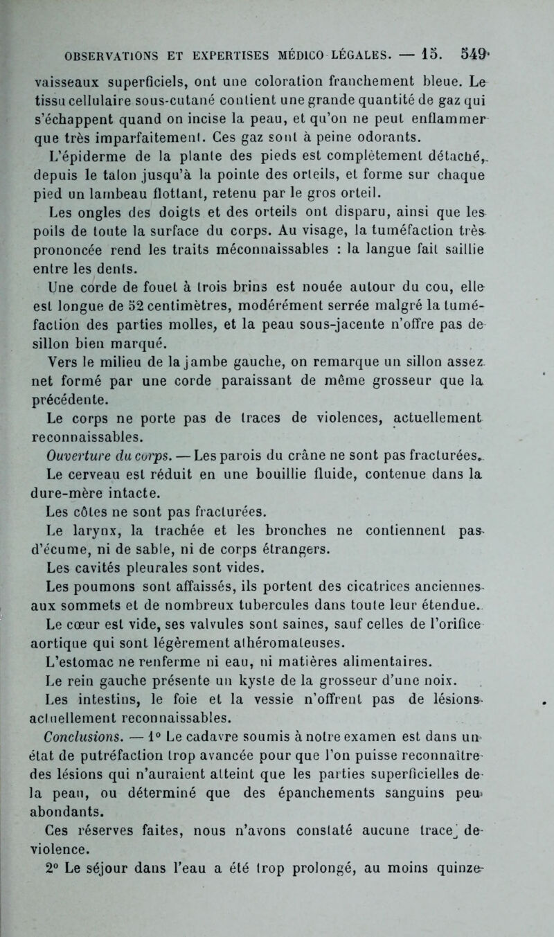 vaisseaux superficiels, ont une coloration franchement bleue. Le tissu cellulaire sous-cutané confient une grande quantité de gaz qui s’échappent quand on incise la peau, et qu’on ne peut enflammer que très imparfaitement. Ces gaz sont à peine odorants. L’épiderme de la plante des pieds est complètement détaché,, depuis le talon jusqu’à la pointe des orteils, et forme sur chaque pied un lambeau flottant, retenu par le gros orteil. Les ongles des doigts et des orteils ont disparu, ainsi que les poils de toute la surface du corps. Au visage, la tuméfaction très prononcée rend les traits méconnaissables : la langue fait saillie entre les dents. Une corde de fouet à trois brins est nouée autour du cou, elle esL longue de 52 centimètres, modérément serrée malgré la tumé- faction des parties molles, et la peau sous-jacente n’offre pas de sillon bien marqué. Vers le milieu de la jambe gauche, on remarque un sillon assez, net formé par une corde paraissant de même grosseur que la. précédente. Le corps ne porte pas de traces de violences, actuellement reconnaissables. Ouverture du corps. — Les parois du crâne ne sont pas fracturées* Le cerveau est réduit en une bouillie fluide, contenue dans la dure-mère intacte. Les côtes ne sont pas fracturées. Le larynx, la trachée et les bronches ne contiennent pas^ d’écume, ni de sable, ni de corps étrangers. Les cavités pleurales sont vides. Les poumons sont affaissés, ils portent des cicatrices anciennes- aux sommets et de nombreux tubercules dans toute leur étendue- Le cœur est vide, ses valvules sont saines, sauf celles de l’orifice aortique qui sont légèrement athéromateuses. L’estomac ne renferme ni eau, ni matières alimentaires. Le rein gauche présente un kyste de la grosseur d’une noix. Les intestins, le foie et la vessie n’offrent pas de lésions- actuellement reconnaissables. Conclusions. — 1° Le cadavre soumis à notre examen est dans un état de putréfaction trop avancée pour que l’on puisse reconnaître des lésions qui n’auraient atteint que les parties superficielles de la peau, ou déterminé que des épanchements sanguins peœ abondants. Ces réserves faites, nous n’avons constaté aucune trace^ de- violence. 2° Le séjour dans l’eau a été trop prolongé, au moins quinze^