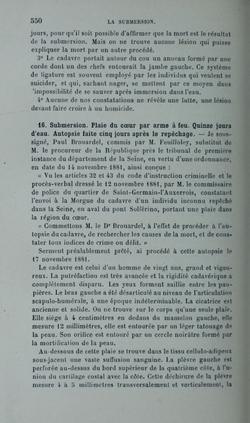 jours, pour qu’il soit possible d’affirmer que la mort est le résultat de la submersion. Mais on ne trouve aucune lésion qui puisse expliquer la mort par un autre procédé. 3° Le cadavre portait aulour du cou un anneau formé par une corde dont un des chefs entourait la jambe gauche. Ce système de ligature est souvent employé par les individus qui veulent se suicider, et qui, sachant nager, se mettent par ce moyen dans 'impossibilité de se sauver après immersion dans l'eau. 4° Aucune de nos constatations ne révèle une lutte, une lésion devant faire croire à un homicide. 16. Submersion. Plaie du cœur par arme à feu. Quinze jours d’eau. Autopsie faite cinq jours après le repêchage. — Je sous- signé, Paul Rrouardel, commis par M. Feuilloley, substitut de M. le procureur de la République près le tribunal de première instance du département de la Seine, en vertu d’une ordonnance, en date du 14 novembre 1881, ainsi conçue : « Vu les articles 32 et 43 du code d’instruction criminelle et le procès-verbal dressé le 12 novembre 1881, par M. le commissaire de police du quartier de Sainl-Germain-l’Auxerrois, constatant l’envoi à la Morgue du cadavre d’un individu inconnu repêché dans la Seine, en aval du pont Solférino, portant une plaie dans la légion du cœur. « Commettons M. le Dr Brouardel, à l’effet de procéder à l’au- topsie du cadavre, de rechercher les causes de la mort, et de cons- tater tous indices de crime ou délit. » Serment préalablement prêté, ai procédé à cette autopsie le 17 novembre 1881. Le cadavre est celui d’un homme de vingt ans, grand et vigou- reux. La putréfaction est très avancée et la rigidité cadavérique a complètement disparu. Les yeux forment saillie entre les pau- pières. Le bras gauche a été désarticulé au niveau de l’articulation scapulo-humérale, à une époque indéterminable. La cicatrice est ancienne et solide. On ne trouve sur le corps qu’une seule plaie. Elle siège à 4 centimètres en dedans du mamelon gauche, elle mesure 12 millimètres, elle est entourée par un léger tatouage de la peau. Son orifice est entouré par un cercle noirâtre formé par la mortification de la peau. Au-dessous de cette plaie se trouve dans le tissu cellulo-adipeux sous-jacent une vaste suffusion sanguine. La plèvre gauche est perforée au-dessus du bord supérieur de la quatrième côte, à l’u- nion du cartilage costal avec la côte. Cette déchirure de la plèvre mesure 4 à 5 millimétrés transversalement et verticalement, la