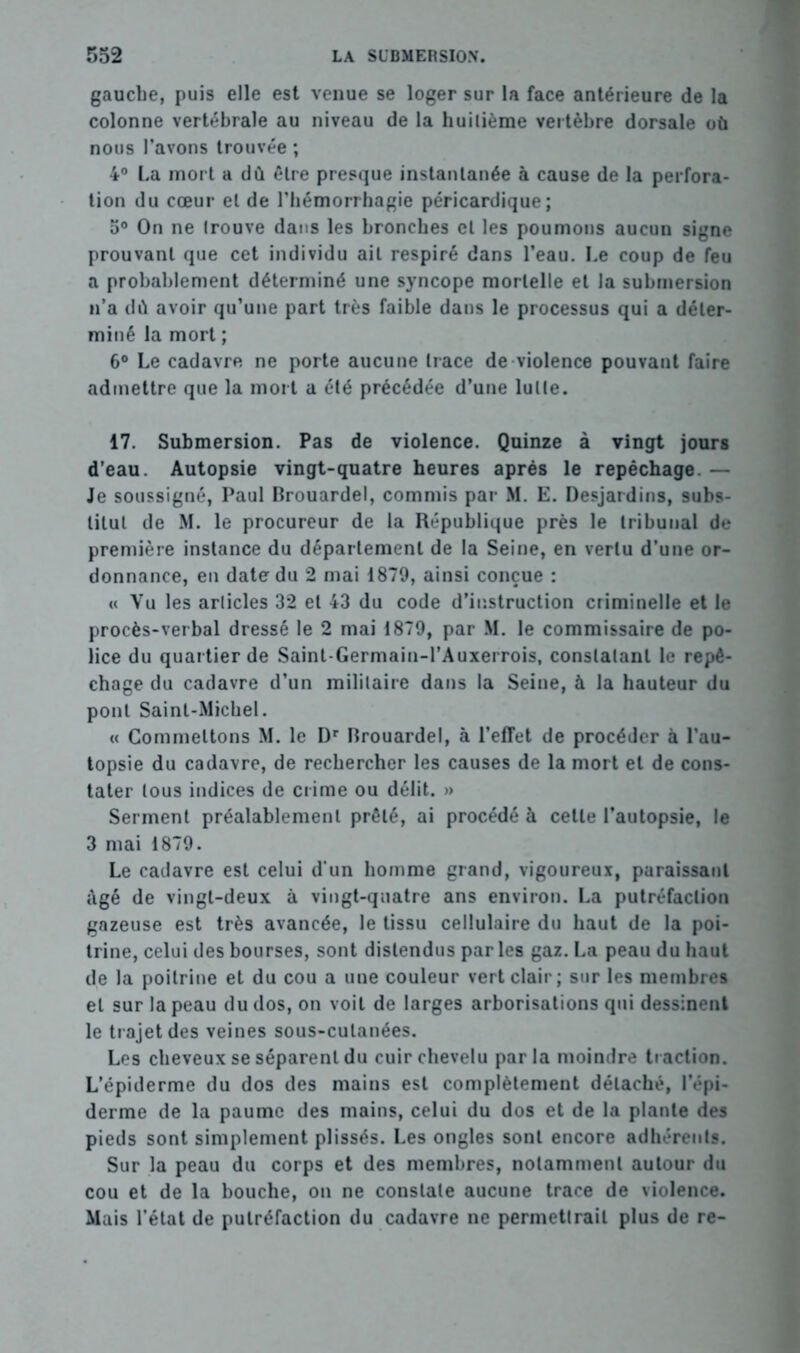 gauche, puis elle est venue se loger sur la face antérieure de la colonne vertébrale au niveau de la huitième vertèbre dorsale où nous l’avons trouvée ; 4° La mort a dû être presque instantanée à cause de la perfora- tion du cœur et de l’hémorrhagie péricardique; 5° On ne trouve dans les bronches et les poumons aucun signe prouvant que cet individu ait respiré dans l’eau. Le coup de feu a probablement déterminé une syncope mortelle et la submersion n’a dû avoir qu’une part très faible dans le processus qui a déter- miné la mort ; 6° Le cadavre ne porte aucune trace de violence pouvant faire admettre que la mort a été précédée d’une lutte. 17. Submersion. Pas de violence. Quinze à vingt jours d’eau. Autopsie vingt-quatre heures après le repêchage. — Je soussigné, Paul Brouardel, commis par M. E. Desjardins, subs- titut de M. le procureur de la République près le tribunal de première instance du département de la Seine, en vertu d’une or- donnance, en date du 2 mai 1879, ainsi conçue : « Vu les articles 32 et 43 du code d’instruction criminelle et le procès-verbal dressé le 2 mai 1879, par M. le commissaire de po- lice du quartier de Saint-Germain-l’Auxerrois, constatant le repê- chage du cadavre d’un militaire dans la Seine, à la hauteur du pont Saint-Michel. « Commettons M. le Dr Brouardel, à l’effet de procéder à l’au- topsie du cadavre, de rechercher les causes de la mort et de cons- tater tous indices de crime ou délit. » Serment préalablement prêté, ai procédé à cette l’autopsie, le 3 mai 1879. Le cadavre est celui d’un homme grand, vigoureux, paraissant âgé de vingt-deux à vingt-quatre ans environ. La putréfaction gazeuse est très avancée, le tissu cellulaire du haut de la poi- trine, celui des bourses, sont distendus parles gaz. La peau du haut de la poitrine et du cou a une couleur vert clair; sur les membres et sur la peau du dos, on voit de larges arborisations qui dessinent le trajet des veines sous-cutanées. Les cheveux se séparent du cuir chevelu parla moindre traction. L’épiderme du dos des mains est complètement détaché, l’épi- derme de la paume des mains, celui du dos et de la plante des pieds sont simplement plissés. Les ongles sont encore adhérents. Sur la peau du corps et des membres, notamment autour du cou et de la bouche, on ne constate aucune trace de violence. Mais l’état de putréfaction du cadavre ne permettrait plus de re-