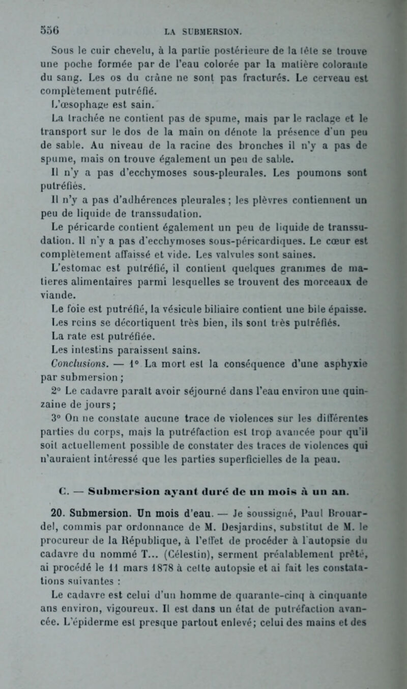 Sous le cuir chevelu, à la partie postérieure de la tète se trouve une poche formée par de l’eau colorée par la matière colorante du sang. Les os du crâne ne sont pas fracturés. Le cerveau est complètement putréfié. L’œsophage est sain. La trachée ne contient pas de spume, mais par le raclage et le transport sur le dos de la main on dénote la présence d’un peu de sable. Au niveau de la racine des bronches il n’y a pas de spume, mais on trouve également un peu de sable. 11 n’y a pas d’ecchymoses sous-pleurales. Les poumons sont putréfiés. 11 n’y a pas d’adhérences pleurales ; les plèvres contiennent un peu de liquide de transsudation. Le péricarde contient également un peu de liquide de transsu- dation. Il n'y a pas d’ecchymoses sous-péricardiques. Le cœur est complètement affaissé et vide. Les valvules sont saines. L’estomac est putréfié, il contient quelques grammes de ma- tières alimentaires parmi lesquelles se trouvent des morceaux de viande. Le foie est putréfié, la vésicule biliaire contient une bile épaisse. Les reins se décortiquent très bien, ils sont tr ès putréfiés. La rate est putréfiée. Les intestins paraissent sains. Conclusions. — 1° La mort est la conséquence d’une asphyxie par submersion ; 2° Le cadavre paraît avoir séjourné dans l’eau environ une quin- zaine de jours ; 3° On ne constate aucune trace de violences sur les différentes parties du corps, mais la putréfaction est trop avancée pour qu’il soit actuellement possible de constater des traces de violences qui n’auraient intéressé que les parties superficielles de la peau. C. — Submersion ayant duré de un mois à un an. 20. Submersion. Un mois d’eau. — Je soussigné, Paul Brouar- del, commis par ordonnance de M. Desjardins, substitut de M. le procureur de la République, à l’etFet de procéder à 1 autopsie du cadavre du nommé T... (Géleslin), serment préalablement prêté, ai procédé le 11 mars 1878 à celte autopsie et ai fait les constata- tions suivantes : Le cadavre est celui d’un homme de quarante-cinq à cinquante ans environ, vigoureux. Il est dans un étal de putréfaction avan- cée. L’épiderme est presque partout enlevé; celui des mains et des