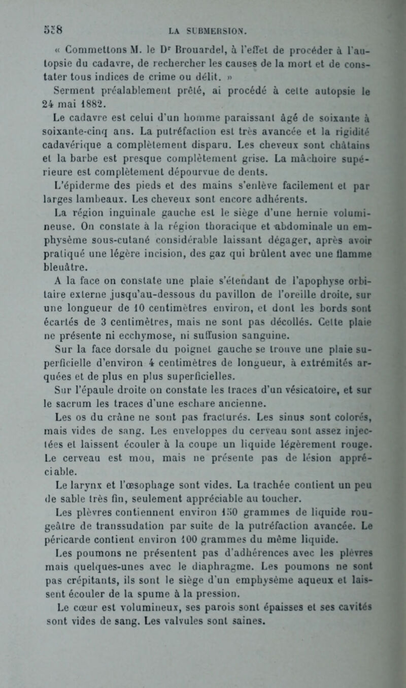 « Commettons M. le Dr Brouardel, à l’effet de procéder à l'au- topsie du cadavre, de rechercher les causes de la mort et de cons- tater tous indices de crime ou délit. » Serment préalablement prêté, ai procédé à celte autopsie le 24 mai 1882. Le cadavre est celui d’un homme paraissant âgé de soixante à soixante-cinq ans. La putréfaction est très avancée et la rigidité cadavérique a complètement disparu. Les cheveux sont châtains et la barbe est presque complètement grise. La mâchoire supé- rieure est complètement dépourvue de dents. L’épiderme des pieds et des mains s’enlève facilement et par larges lambeaux. Les cheveux sont encore adhérents. La région inguinale gauche est le siège d’une hernie volumi- neuse. On constate à la région thoracique et abdominale un em- physème sous-cutané considérable laissant dégager, après avoir pratiqué une légère incision, des gaz qui brûlent avec une tlamme bleuâtre. A la face on constate une plaie s’étendant de l’apophyse orbi- taire externe jusqu’au-dessous du pavillon de l’oreille droite, sur une longueur de 10 centimètres environ, et dont les bords sont écartés de 3 centimètres, mais ne sont pas décollés. Celte plaie ne présente ni ecchymose, ni sulFusion sanguine. Sur la face dorsale du poignet gauche se trouve une plaie su- perficielle d’environ 4 centimètres de longueur, à extrémités ar- quées et de plus en plus superficielles. Sur l’épaule droite on constate les traces d’un vésicatoire, et sur le sacrum les traces d'une eschare ancienne. Les os du crâne ne sont pas fracturés. Les sinus sont colorés, mais vides de sang. Les enveloppes du cerveau sont assez injec- tées et laissent écouler à la coupe un liquide légèrement rouge. Le cerveau est mou, mais ne présente pas de lésion appré- ciable. Le larynx et l’œsophage sont vides. La trachée contient un peu de sable très fin, seulement appréciable au toucher. Les plèvres contiennent environ LSO grammes de liquide rou- geâtre de transsudation par suite de la putréfaction avancée. Le péricarde contient environ 100 grammes du même liquide. Les poumons ne présentent pas d’adhérences avec les plèvres mais quelques-unes avec le diaphragme. Les poumons ne sont pas crépitants, ils sont le siège d’un emphysème aqueux et lais- sent écouler de la spume à la pression. Le cœur est volumineux, ses parois sont épaisses et ses cavités sont vides de sang. Les valvules sont saines.