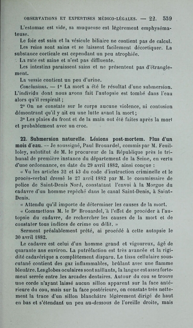 L’estomac est vide, sa muqueuse est légèrement emphyséma- teuse. Le foie est sain et la vésicule biliaire ne contient pas de calcul. Les reins sont sains et se laissent facilement décortiquer. La substance corticale est cependant un peu atrophiée. . La raie est saine et n’est pas difïïuente. Les intestins paraissent sains et ne présentent pas d’étrangle- ment. La vessie contient un peu d’urine. Conclusions. — 1° La mort a été le résultat d’une submersion. L’individu dont nous avons fait l’autopsie est tombé dans l’eau alors qu’il respirait ; 2° On ne constate sur le corps aucune violence, ni contusion démontrant qu’il y ait eu une lutte avant la mort; 3° Les plaies du front et de la main ont élé faites après la mort et probablement avec un croc. 22. Submersion naturelle. Lésions post-mortem. Plus d’un mois d’eau. — Je soussigné, Paul Brouardel, commis par M. Feuil- loley, substitut de M. le procureur de la République près le tri- bunal de première instance du département de la Seine, en vertu d’une ordonnance, en date du 29 avril 1882, ainsi conçue : « Vu les articles 32 et 43 du code d’instruction criminelle et le procès-verbal dressé le 27 avril 1882 par M. le commissaire de police de Saint-Denis Nord, constatant l’envoi à la Morgue du cadavre d'un homme repêché dans le canal Saint-Denis, à Saint- Denis. « Attendu qu’il importe de déterminer les causes de la mort. « Commettons M. le Dr Brouardel,*à l’effet de procéder à l’au- topsie du cadavre, de rechercher les causes de la mort et de constater tous indices de crime ou délit. » Serment préalablement prêté, ai procédé à cette autopsie le 30 avril 1882. Le cadavre est celui d’un homme grand et vigoureux, âgé de quarante ans environ. La putréfaction est très avancée et la rigi- dité cadavérique a complètement disparu. Le tissu cellulaire sous- cutané contient des gaz inflammables, brûlant avec une flamme bleuâtre. Les globes oculaires sont saillants, la langue est assez forte- ment serrée entre les arcades dentaires. Autour du cou se trouve une corde n’ayant laissé aucun sillon apparent sur la face anté- rieure du cou, mais sur la face postérieure, on constate très nette- ment la trace d’un sillon blanchâtre légèrement dirigé de haut en bas et s’étendant un peu au-dessous de l’oreille droite, mais