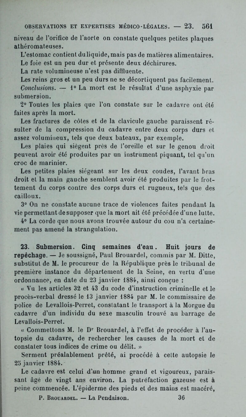 niveau de l’orifice de l’aorle on constate quelques petites plaques athéromateuses. L’estomac contient duliquide, mais pas de matières alimentaires. Le foie est un peu dur et présente deux déchirures. La rate volumineuse n’est pas diffluente. Les reins gros et un peu durs ne se décortiquent pas facilement. Conclusions. — 1° La mort est le résullat d’une asphyxie par submersion. 2° Toutes les plaies que l’on constate sur le cadavre ont été faites après la mort. Les fractures de côtes et de la clavicule gauche paraissent ré- sulter de la compression du cadavre entre deux corps durs et assez volumineux, tels que deux bateaux, par exemple. Les plaies qui siègent près de l’oreille et sur le genou droit peuvent avoir été produites par un instrument piquant, tel qu’un croc de marinier. Les petites plaies siégeant sur les deux coudes, l’avant bras droit et la main gauche semblent avoir été produites par le frot- tement du corps contre des corps durs et rugueux, tels que des cailloux. 3° On ne constate aucune trace de violences faites pendant la vie permettant de supposer que la mort ait été précédée d’une lutte. 4° La corde que nous avons trouvée autour du cou n’a certaine- ment pas amené la strangulation. 23. Submersion. Cinq semaines d’eau. Huit jours de repêchage. — Je soussigné, Paul Brouardel, commis par M. Ditte, substitut de M. le procureur de la République près le tribunal de première instance du département de la Seine, en vertu d’une ordonnance, en date du 23 janvier 1884, ainsi conçue : « Vu les articles 32 et 43 du code d’instruction criminelle et le procès-verbal dressé le 13 janvier 1884 par M. le commissaire de police de Levallois-Perret, conslatant le transport à la Morgue du cadavre d’un individu du sexe masculin trouvé au barrage de Levallois-Perret. « Commettons M. le Dr Brouardel, à l’effet de procéder à l’au- topsie du cadavre, de rechercher les causes de la mort et de constater tous indices de crime ou délit. » Serment préalablement prêté, ai procédé à celte autopsie le 25 janvier 1884. Le cadavre est celui d’un homme grand et vigoureux, parais- sant âgé de vingt ans environ. La putréfaction gazeuse est à peine commencée. L’épiderme des pieds et des mains est macéré, P. Brouardel. — La Pendaison. 36