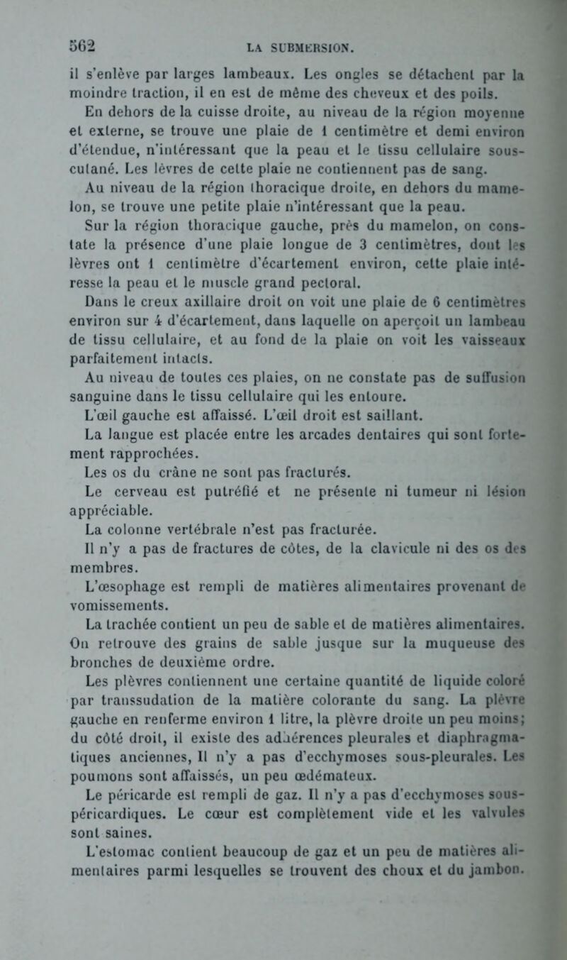 il s’enlève par larges lambeaux. Les ongles se détachent par la moindre traction, il en est de môme des cheveux et des poils. En dehors de la cuisse droite, au niveau de la région moyenne et externe, se trouve une plaie de 1 centimètre et demi environ d’étendue, n’intéressant que la peau et le tissu cellulaire sous- culané. Les lèvres de celte plaie ne contiennent pas de sang. Au niveau de la région thoracique droite, en dehors du mame- lon, se trouve une petite plaie n’intéressant que la peau. Sur la région thoracique gauche, près du mamelon, on cons- tate la présence d’une plaie longue de 3 centimètres, dont les lèvres ont 1 centimètre d’écartement environ, cette plaie inté- resse la peau et le muscle grand pectoral. Dans le creux axillaire droit on voit une plaie de 6 centimètres environ sur 4 d’écartement, dans laquelle on aperçoit un lambeau de tissu cellulaire, et au fond de la plaie on voit les vaisseaux parfaitement intacts. Au niveau de toutes ces plaies, on ne constate pas de suffusion sanguine dans le tissu cellulaire qui les entoure. L’œil gauche est affaissé. L’œil droit est saillant. La langue est placée entre les arcades dentaires qui sont forte- ment rapprochées. Les os du crâne ne sont pas fracturés. Le cerveau est putréfié et ne présente ni tumeur ni lésion appréciable. La colonne vertébrale n’est pas fracturée. Il n’y a pas de fractures de côtes, de la clavicule ni des os des membres. L’œsophage est rempli de matières alimentaires provenant de vomissements. La trachée contient un peu de sable et de matières alimentaires. Ou retrouve des grains de sable jusque sur la muqueuse des bronches de deuxième ordre. Les plèvres contiennent une certaine quantité de liquide coloré par transsudation de la matière colorante du sang. La plèvre gauche en renferme environ 1 litre, la plèvre droite un peu moins; du côté droit, il existe des adhérences pleurales et diaphragma- tiques anciennes, Il n’y a pas d’ecchymoses sous-pleurales. Les poumons sont affaissés, un peu œdémateux. Le péricarde est rempli de gaz. Il n’y a pas d’ecchymoses sous- péricardiques. Le cœur est complètement vide et les valvules sont saines. L’estomac contient beaucoup de gaz et un peu de matières ali- mentaires parmi lesquelles se trouvent des choux et du jambon.