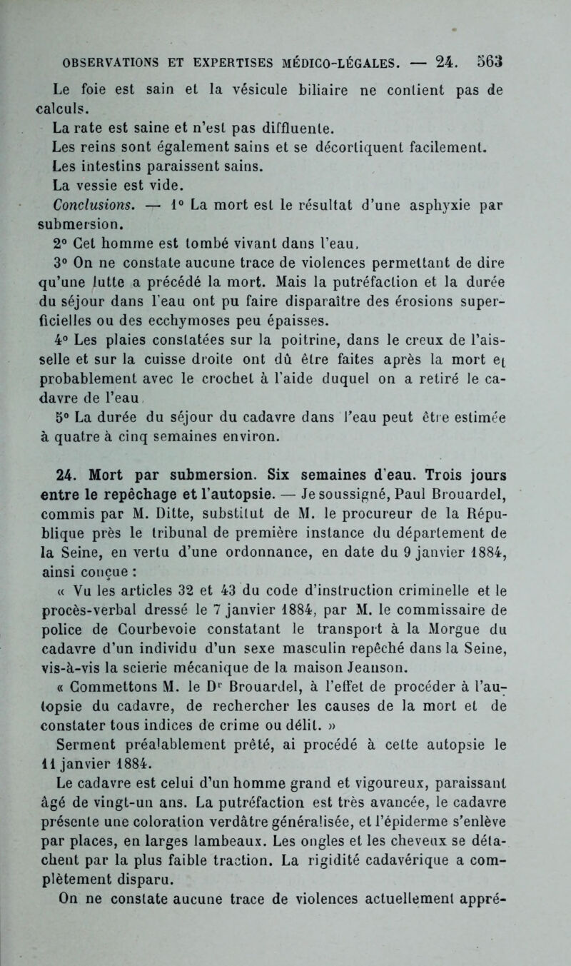 Le foie est sain et la vésicule biliaire ne contient pas de calculs. La rate est saine et n’est pas diffluenle. Les reins sont également sains et se décortiquent facilement. Les intestins paraissent sains. La vessie est vide. Conclusions. — 1° La mort est le résultat d’une asphyxie par submersion. 2° Cet homme est tombé vivant dans l’eau. 3° On ne constate aucune trace de violences permettant de dire qu’une lutte a précédé la mort. Mais la putréfaction et la durée du séjour dans l’eau ont pu faire disparaître des érosions super- ficielles ou des ecchymoses peu épaisses. 4° Les plaies constatées sur la poitrine, dans le creux de l’ais- selle et sur la cuisse droite ont dû être faites après la mort et probablement avec le crochet à l’aide duquel on a retiré le ca- davre de l’eau 5° La durée du séjour du cadavre dans l’eau peut être estimée à quatre à cinq semaines environ. 24. Mort par submersion. Six semaines d’eau. Trois jours entre le repêchage et l’autopsie. — Je soussigné, Paul Brouardel, commis par M. Ditte, substitut de M. le procureur de la Répu- blique près le tribunal de première instance du département de la Seine, en vertu d’une ordonnance, en date du 9 janvier 4884, ainsi conçue : « Vu les articles 32 et 43 du code d’instruction criminelle et le procès-verbal dressé le 7 janvier 1884, par M. le commissaire de police de Courbevoie constatant le transport à la Morgue du cadavre d’un individu d’un sexe masculin repêché dans la Seine, vis-à-vis la scierie mécanique de la maison Jeanson. « Commettons M. le Dr Brouardel, à l’effet de procéder à l’au- topsie du cadavre, de rechercher les causes de la mort et de constater tous indices de crime ou délit. » Serment préalablement prêté, ai procédé à celte autopsie le 41 janvier 1884. Le cadavre est celui d’un homme grand et vigoureux, paraissant âgé de vingt-un ans. La putréfaction est très avancée, le cadavre présente une coloration verdâtre généralisée, et l’épiderme s’enlève par places, en larges lambeaux. Les ongles et les cheveux se déta- chent par la plus faible traction. La rigidité cadavérique a com- plètement disparu. On ne constate aucune trace de violences actuellement appré-