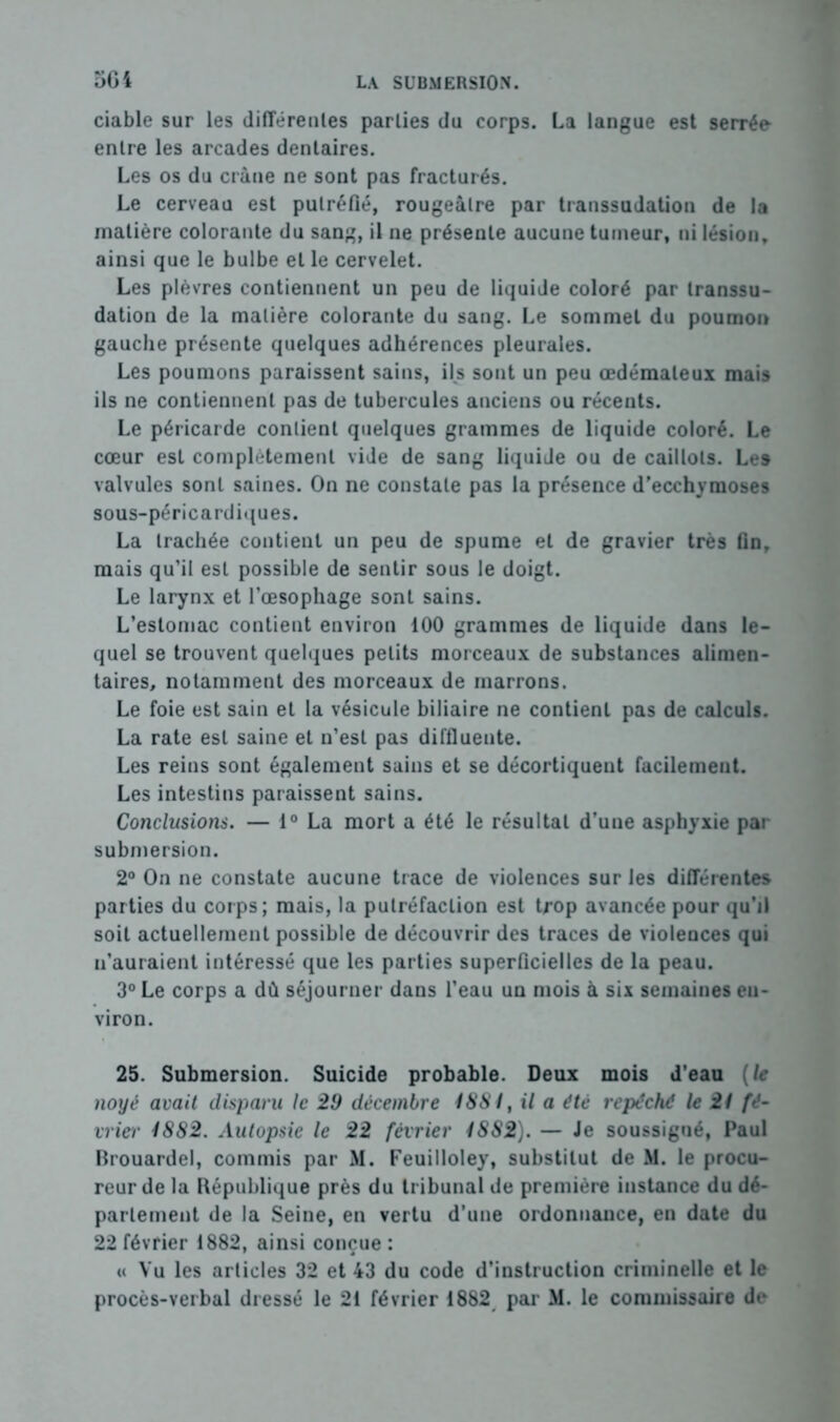 ciable sur les différentes parties du corps. La langue est serrée entre les arcades dentaires. Les os du crâne ne sont pas fracturés. Le cerveau est putréfié, rougeâtre par transsudation de la matière colorante du sang, il ne présente aucune tumeur, ni lésion, ainsi que le bulbe et le cervelet. Les plèvres contiennent un peu de liquide coloré par transsu- dation de la matière colorante du sang. Le sommet du poumon gauche présente quelques adhérences pleurales. Les poumons paraissent sains, ils sont un peu œdémateux mais ils ne contiennent pas de tubercules anciens ou récents. Le péricarde contient quelques grammes de liquide coloré. Le cœur est complètement vide de sang liquide ou de caillots. Les valvules sont saines. On ne constate pas la présence d’ecchymoses sous-péricardiques. La trachée contient un peu de spume et de gravier très fin, mais qu’il est possible de sentir sous le doigt. Le larynx et l’œsophage sont sains. L’estomac contient environ 100 grammes de liquide dans le- quel se trouvent quelques petits morceaux de substances alimen- taires, notamment des morceaux de marrons. Le foie est sain et la vésicule biliaire ne contient pas de calculs. La rate est saine et n’est pas diffluente. Les reins sont également sains et se décortiquent facilement. Les intestins paraissent sains. Conclusions. — 1° La mort a été le résultat d’une asphyxie par submersion. 2° On ne constate aucune trace de violences sur les différentes parties du corps; mais, la putréfaction est trop avancée pour qu’il soit actuellement possible de découvrir des traces de violences qui n’auraient intéressé que les parties superficielles de la peau. 3° Le corps a dû séjourner dans l’eau un mois à six semaines en- viron. 25. Submersion. Suicide probable. Deux mois d'eau (le noyé avait disparu le 29 décembre 1881, il a été repéché le 21 fé- vrier 1882. Autopsie le 22 février 1S82). — Je soussigné, Paul Brouardel, commis par M. Feuilloley, substitut de M. le procu- reur de la Bépublique près du tribunal de première instance du dé- partement de la Seine, en vertu d’une ordonnance, en date du 22 février 1882, ainsi conçue : « Vu les articles 32 et 43 du code d’instruction criminelle et le procès-verbal dressé le 21 février 1882 par M. le commissaire de