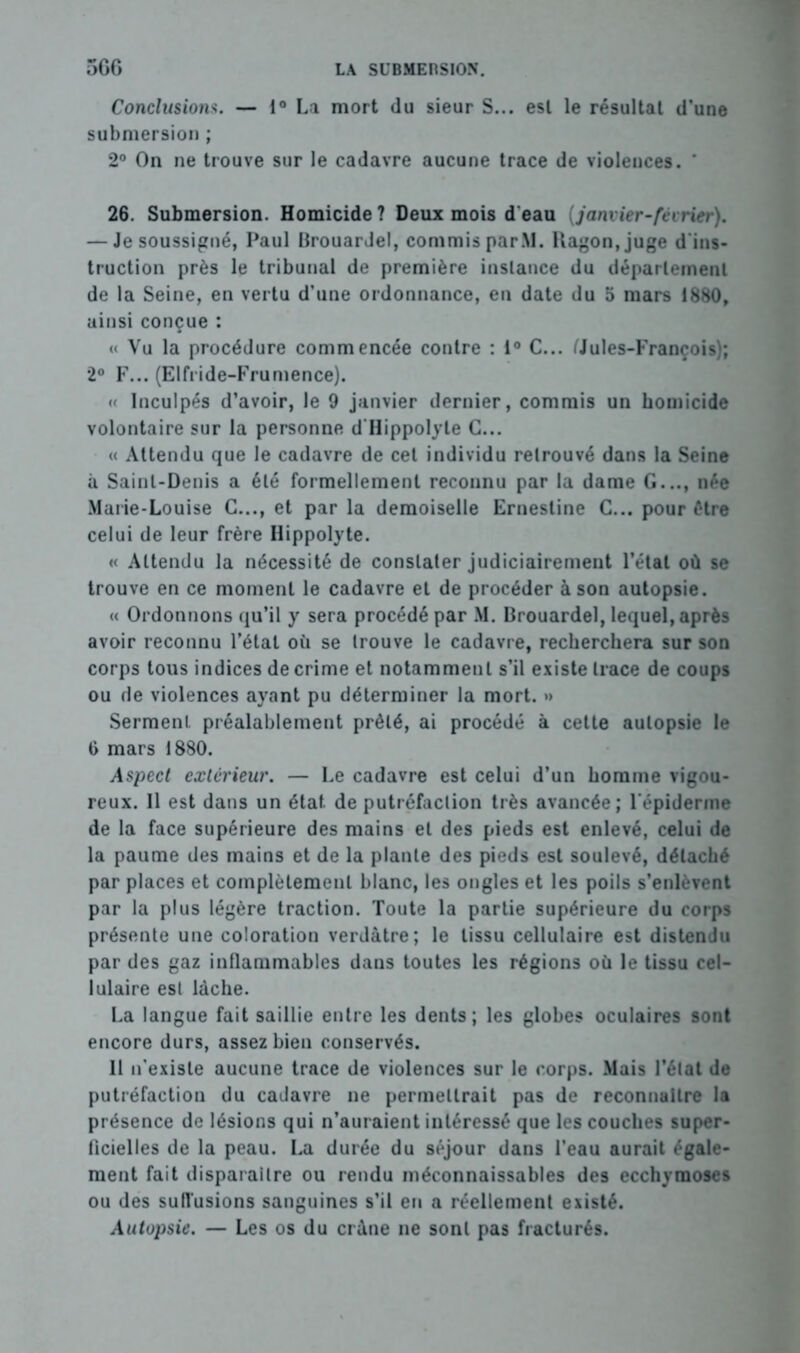 Conclusions. — 1° La mort du sieur S... est le résultat d’une submersion ; 2° On ne trouve sur le cadavre aucune trace de violences. ' 26. Submersion. Homicide ? Deux mois d eau (janvier-février). — Je soussigné, Paul Brouardel, commis par.M. Ragon,juge d'ins- truction près le tribunal de première instance du département de la Seine, en vertu d’une ordonnance, en date du 5 mars 1860, ainsi conçue : « Vu la procédure commencée contre : 1° C... (Jules-François); 2° F... (Elfride-Frumence). « Inculpés d’avoir, le 9 janvier dernier, commis un homicide volontaire sur la personne d Hippolyte C... « Attendu que le cadavre de cet individu retrouvé dans la Seine à Saint-Denis a été formellement reconnu par la dame G..., née Marie-Louise C..., et par la demoiselle Ernesline C... pour être celui de leur frère Hippolyte. « Attendu la nécessité de constater judiciairement l’état où se trouve en ce moment le cadavre et de procéder à son autopsie. « Ordonnons qu’il y sera procédé par M. Brouardel, lequel, après avoir reconnu l’étal où se trouve le cadavre, recherchera sur son corps tous indices de crime et notamment s’il existe trace de coups ou de violences ayant pu déterminer la mort. *> Serment préalablement prêté, ai procédé à cette autopsie le 6 mars 1880. Aspect extérieur. — Le cadavre est celui d’un homme vigou- reux. Il est dans un état de putréfaction très avancée; l'épiderme de la face supérieure des mains et des pieds est enlevé, celui de la paume des mains et de la plante des pieds est soulevé, détaché par places et complètement blanc, les ongles et les poils s’enlèvent par la plus légère traction. Toute la partie supérieure du corps présente une coloration verdâtre; le tissu cellulaire est distendu par des gaz inflammables dans toutes les régions où le tissu cel- lulaire est lâche. La langue fait saillie entre les dents; les globes oculaires sont encore durs, assez bien conservés. 11 n’existe aucune trace de violences sur le corps. Mais l’état de putréfaction du cadavre ne permettrait pas de reconnaître la présence de lésions qui n’auraient intéressé que les couches super- ficielles de la peau. La durée du séjour dans l’eau aurait égale- ment fait disparaître ou rendu méconnaissables des ecchymoses ou des sutlusions sanguines s’il en a réellement existé. Autopsie. — Les os du crâne ne sont pas fracturés.