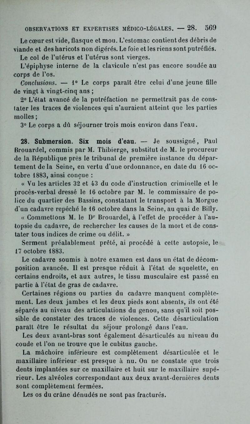 Le cœur est vide, flasque et mou. L’estomac contient des débris de viande et des haricots non digérés. Le foie et les riens sont putréfiés. Le col de l’utérus et l’utérus sont vierges. L’épiphyse interne de la clavicule n’est pas encore soudée au corps de l’os. Conclusions. — 1° Le corps paraît être celui d’une jeune fille de vingt à vingt-cinq ans ; 2° L’état avancé de la putréfaction ne permettrait pas de cons- tater les traces de violences qui n’auraient atteint que les parties molles ; 3° Le corps a dû séjourner trois mois environ dans l’eau. 28. Submersion. Six mois d’eau. — Je soussigné, Paul Brouardel, commis par M. Thibierge, substitut de M. le procureur de la République près le tribunal de première instance du dépar- tement delà Seine, en vertu d’une ordonnance, en date du 16 oc- tobre 1883, ainsi conçue : « Vu les articles 32 et 43 du code d’instruction criminelle et le procès-verbal dressé le 16 octobre par M. le commissaire de po- lice du quartier des Bassins, constatant le transport à la Morgue d’un cadavre repêché le 16 octobre dans la Seine, au quai de Billy. « Commettons M. le Dr Brouardel, à l’effet de procéder à l’au- topsie du cadavre, de rechercher les causes de la mort et de cons- tater tous indices de crime ou délit. » Serment préalablement prêté, ai procédé à celte autopsie, le 17 octobre 1883. Le cadavre soumis à notre examen est dans un état de décom- position avancée. Il est presque réduit à l’état de squelette, en certains endroits, et aux autres, le tissu musculaire est passé en partie à l’état de gras de cadavre. Certaines régions ou parties du cadavre manquent complète- ment. Les deux jambes et les deux pieds sont absents, ils ont été séparés au niveau des articulations du genou, sans qu’il soit pos- sible de constater des traces de violences. Cette désarticulation paraît être le résultat du séjour prolongé dans l’eau. Les deux avant-bras sont également désarticulés au niveau du coude et l’on ne trouve que le cubitus gauche. La mâchoire inférieure est complètement désarticulée et le maxillaire inférieur est presque à nu. On ne constate que trois dents implantées sur ce maxillaire et huit sur le maxillaire supé- rieur. Les alvéoles correspondant aux deux avant-dernières dents sont complètement fermées. Les os du crâne dénudés ne sont pas fracturés.