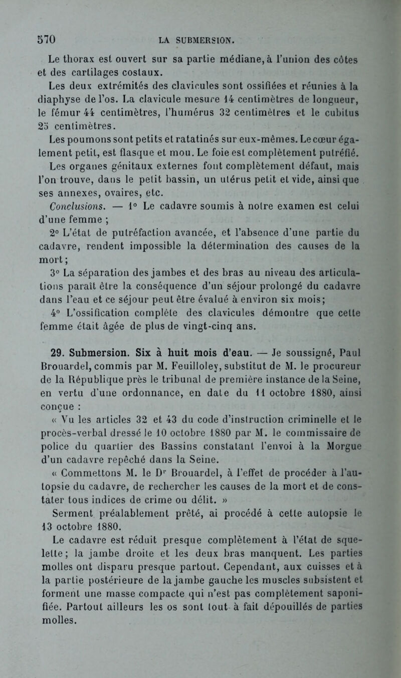 Le thorax est ouvert sur sa partie médiane, à l’union des côtes et des cartilages costaux. Les deux extrémités des clavicules sont ossifiées et réunies à la diaphyse de l’os. La clavicule mesure 14 centimètres de longueur, le fémur 44 centimètres, l’humérus 32 centimètres et le cubitus 25 centimètres. Les poumons sont petits et ratatinés sur eux-mêmes. Le cœur éga- lement petit, est flasque et mou. Le foie est complètement putréfié. Les organes génitaux externes font complètement défaut, mais l’on trouve, dans le petit bassin, un utérus petit et vide, ainsique ses annexes, ovaires, etc. Conclusions. — 1° Le cadavre soumis à notre examen est celui d’une femme ; 2° L’état de putréfaction avancée, et l’absence d’une partie du cadavre, rendent impossible la détermination des causes de la mort ; 3° La séparation des jambes et des bras au niveau des articula- tions parait être la conséquence d’un séjour prolongé du cadavre dans Peau et ce séjour peut être évalué à environ six mois; 4° L’ossification complète des clavicules démontre que celte femme était âgée de plus de vingt-cinq ans. 29. Submersion. Six à huit mois d’eau. — Je soussigné, Paul Brouardel, commis par M. Feuilloley, substitut de M. le procureur de la République près le tribunal de première instance de la Seine, en vertu d’une ordonnance, en date du H octobre 1880, ainsi conçue : «Vu les articles 32 et 43 du code d’inslruclion criminelle et le procès-verbal dressé le 10 octobre 1880 par M. le commissaire de police du quartier des Bassins constatant l’envoi à la Morgue d’un cadavre repêché dans la Seine. « Commettons M. le Dr Brouardel, à l’effet de procéder à l’au- topsie du cadavre, de rechercher les causes de la mort et de cons- tater tous indices de crime ou délit. » Serment préalablement prêté, ai procédé à cette autopsie le 13 octobre 1880. Le cadavre est réduit presque complètement à l’état de sque- lette ; la jambe droite et les deux bras manquent. Les parties molles ont disparu presque partout. Cependant, aux cuisses et à la partie postérieure de la jambe gauche les muscles subsistent et forment une masse compacte qui n’est pas complètement saponi- fiée. Partout ailleurs les os sont tout à fait dépouillés de parties molles.