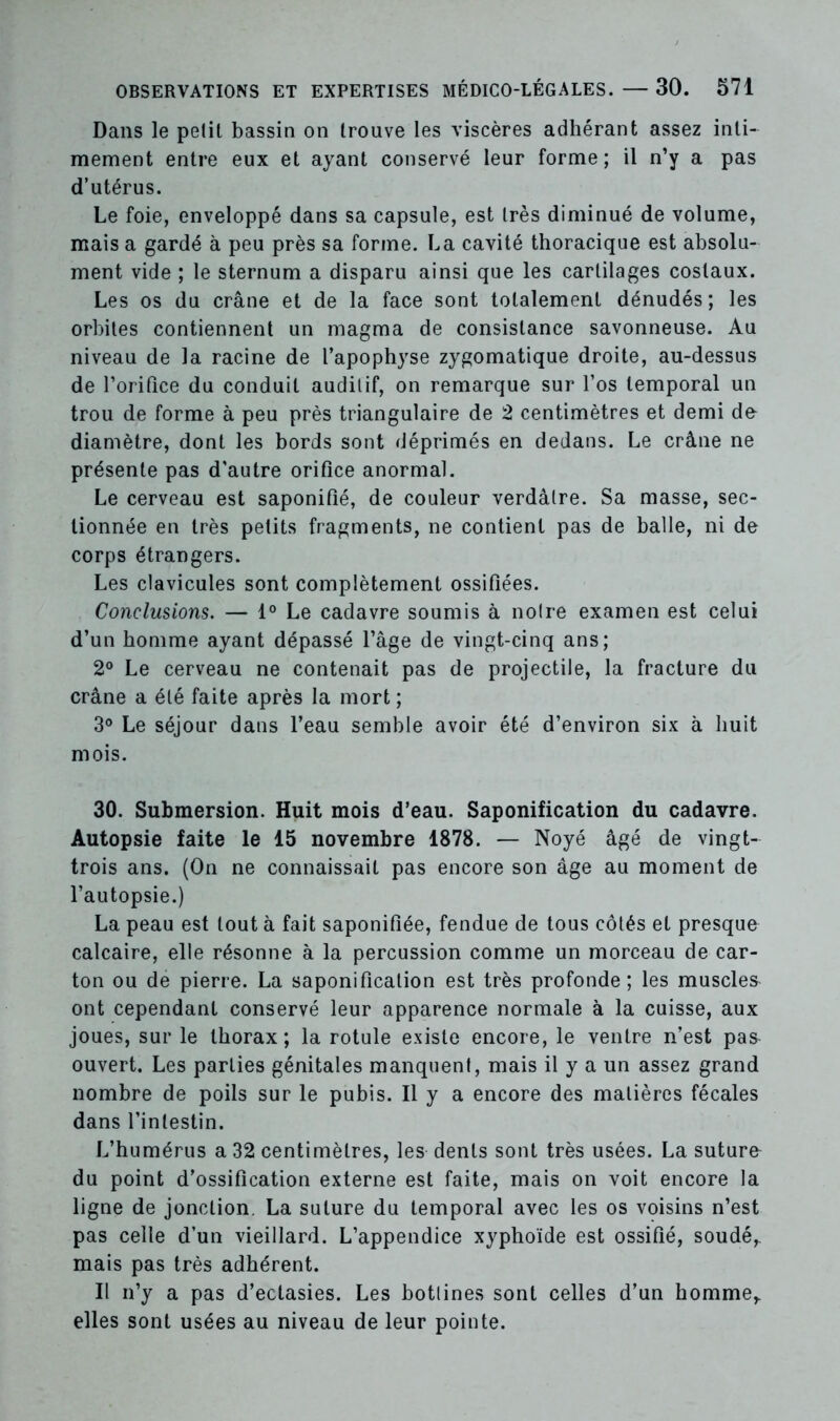 Dans le petit bassin on trouve les viscères adhérant assez inti- mement entre eux et ayant conservé leur forme; il n’y a pas d’utérus. Le foie, enveloppé dans sa capsule, est très diminué de volume, mais a gardé à peu près sa forme. La cavité thoracique est absolu- ment vide ; le sternum a disparu ainsi que les cartilages costaux. Les os du crâne et de la face sont totalement dénudés; les orbites contiennent un magma de consistance savonneuse. Au niveau de la racine de l’apophyse zygomatique droite, au-dessus de l'orifice du conduit auditif, on remarque sur l’os temporal un trou de forme à peu près triangulaire de 2 centimètres et demi de diamètre, dont les bords sont déprimés en dedans. Le crâne ne présente pas d'autre orifice anormal. Le cerveau est saponifié, de couleur verdâtre. Sa masse, sec- tionnée en très petits fragments, ne contient pas de balle, ni de corps étrangers. Les clavicules sont complètement ossifiées. Conclusions. — 1° Le cadavre soumis à notre examen est celui d’un homme ayant dépassé l’âge de vingt-cinq ans; 2° Le cerveau ne contenait pas de projectile, la fracture du crâne a été faite après la mort ; 3° Le séjour dans l’eau semble avoir été d’environ six à huit mois. 30. Submersion. Huit mois d’eau. Saponification du cadavre. Autopsie faite le 15 novembre 1878. — Noyé âgé de vingt- trois ans. (On ne connaissait pas encore son âge au moment de l’autopsie.) La peau est tout à fait saponifiée, fendue de tous côtés et presque calcaire, elle résonne à la percussion comme un morceau de car- ton ou de pierre. La saponification est très profonde; les muscler ont cependant conservé leur apparence normale à la cuisse, aux joues, sur le thorax; la rotule existe encore, le ventre n’est pas ouvert. Les parties génitales manquent, mais il y a un assez grand nombre de poils sur le pubis. Il y a encore des matières fécales dans l’intestin. L’humérus a 32 centimètres, les dents sont très usées. La sutura du point d’ossification externe est faite, mais on voit encore la ligne de jonction. La suture du temporal avec les os voisins n’est pas celle d’un vieillard. L’appendice xyphoïde est ossifié, soudé,, mais pas très adhérent. Il n’y a pas d’ectasies. Les bottines sont celles d’un homme,, elles sont usées au niveau de leur pointe.