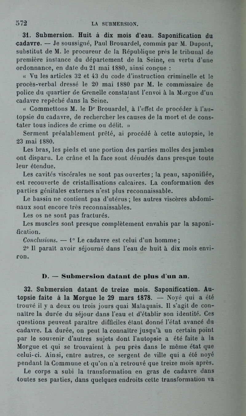 31. Submersion. Huit à dix mois d’eau. Saponification du cadavre. — Je soussigné, Paul Brouardel, commis par M. Dupont, substitut de M. le procureur de la République près le tribunal de première inslance du département de la Seine, en vertu d’une ordonnance, en dale du 21 mai 1880, ainsi conçue : « Yu les articles 32 et 43 du code d’instruction criminelle et le procès-verbal dressé le 20 mai 1880 par M. le commissaire de police du quartier de Grenelle constatant l’envoi à la Morgue d’un cadavre repêché dans la Seine. u Commettons M. le Dr Brouardel, à l’effet de procéder à l’au- topsie du cadavre, de rechercher les causes de la mort et de cons- tater tous indices de crime ou délit. » Serment préalablement prêté, ai procédé à cette autopsie, le 23 mai 1880. Les bras, les pieds et une portion des parties molles des jambes ont disparu. Le crâne et la face sont dénudés dans presque toute leur étendue. Les cavités viscérales ne sont pas ouvertes; la peau, saponifiée, est recouverte de cristallisations calcaires. La conformation des parties génitales externes n’est plus reconnaissable. Le bassin ne contient pas d’utérus ; les autres viscères abdomi- naux sont encore très reconnaissables. Les os ne sont pas fracturés. Les muscles sont presque complètement envahis par la saponi- fication. Conclusions. — 1° Le cadavre est celui d’un homme ; 2° Il paraît avoir séjourné dans l’eau de huit à dix mois envi- ron. D. — Submersion datant de plus d’un an. 32. Submersion datant de treize mois. Saponification. Au- topsie faite à la Morgue le 29 mars 1878. — Noyé qui a été trouvé il y a deux ou trois jours quai Malaquais. Il s’agit de con- naître la durée du séjour dans l’eau et d’établir son identité. Ces questions peuvent paraître difficiles étant donné l’état avancé du •cadavre. La durée, on peut la connaître jusqu’à un certain point par le souvenir d’autres sujets dont l’autopsie a été faite à la Morgue et qui se trouvaient à peu près dans le même état que celui-ci. Ainsi, entre autres, ce sergent de ville qui a été noyé pendant la Commune et qu’on n’a retrouvé que treize mois après. Le corps a subi la transformation en gras de cadavre dans toutes ses parties, dans quelques endroits cette transformation va