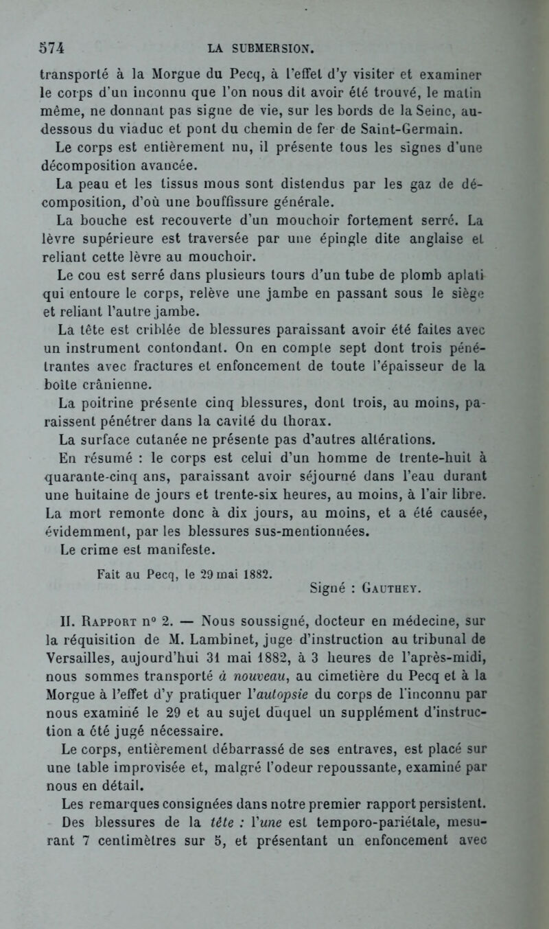 transporté à la Morgue du Pecq, à l’etfel d’y visiter et examiner le corps d’un inconnu que l’on nous dit avoir été trouvé, le matin même, ne donnant pas signe de vie, sur les bords de la Seine, au- dessous du viaduc et pont du chemin de fer de Saint-Germain. Le corps est entièrement nu, il présente tous les signes d’une décomposition avancée. La peau et les tissus mous sont distendus par les gaz de dé- composition, d’où une bouffissure générale. La bouche est recouverte d’un mouchoir fortement serré. La lèvre supérieure est traversée par une épingle dite anglaise et reliant cette lèvre au mouchoir. Le cou est serré dans plusieurs tours d’un tube de plomb aplati qui entoure le corps, relève une jambe en passant sous le siège et reliant l’autre jambe. La tête est criblée de blessures paraissant avoir été faites avec un instrument contondant. On en compte sept dont trois péné- trantes avec fractures et enfoncement de toute l’épaisseur de la boîte crânienne. La poitrine présente cinq blessures, dont trois, au moins, pa- raissent pénétrer dans la cavité du thorax. La surface cutanée ne présente pas d’autres altérations. En résumé : le corps est celui d’un homme de trente-huit à quarante-cinq ans, paraissant avoir séjourné dans l’eau durant une huitaine de jours et trente-six heures, au moins, à l’air libre. La mort remonte donc à dix jours, au moins, et a été causée, évidemment, par les blessures sus-mentionnées. Le crime est manifeste. Fait au Pecq, le 29 mai 1882. Signé : Gauthey. IL Rapport n° 2. — Nous soussigné, docteur en médecine, sur la réquisition de M. Lambinet, juge d’instruction au tribunal de Versailles, aujourd’hui 31 mai 1882, à 3 heures de l’après-midi, nous sommes transporté à nouveau, au cimetière du Pecq et à la Morgue à l’effet d’y pratiquer Vautopsie du corps de l’inconnu par nous examiné le 29 et au sujet duquel un supplément d’instruc- tion a été jugé nécessaire. Le corps, entièrement débarrassé de ses entraves, est placé sur une table improvisée et, malgré l’odeur repoussante, examiné par nous en détail. Les remarques consignées dans notre premier rapport persistent. Des blessures de la tête : Yune est temporo-pariétale, mesu- rant 7 centimètres sur 5, et présentant un enfoncement avec