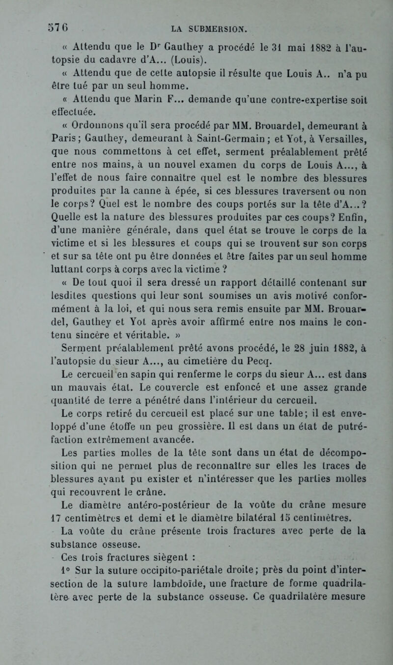 « Attendu que le Dp Gaulhey a procédé le 31 mai 1882 à l’au- topsie du cadavre d’A... (Louis). « Attendu que de cette autopsie il résulte que Louis A., n’a pu être tué par un seul homme. « Attendu que Marin F... demande qu’une contre-expertise soit effectuée. « Ordonnons qu’il sera procédé par MM. Brouardel, demeurant à Paris; Gaulhey, demeurant à Saint-Germain; et Yot, à Versailles, que nous commettons à cet effet, serment préalablement prêté entre nos mains, à un nouvel examen du corps de Louis A..., à l’effet de nous faire connaître quel est le nombre des blessures produites par la canne à épée, si ces blessures traversent ou non le corps? Quel est le nombre des coups portés sur la tête d’A...? Quelle est la nature des blessures produites par ces coups? Enfin, d’une manière générale, dans quel état se trouve le corps de la victime et si les blessures et coups qui se trouvent sur son corps et sur sa tête ont pu être données et être faites par un seul homme luttant corps à corps avec la victime ? « De tout quoi il sera dressé un rapport détaillé contenant sur lesdiles questions qui leur sont soumises un avis motivé confor- mément à la loi, et qui nous sera remis ensuite par MM. Brouar- del, Gauthey et Yot après avoir affirmé entre nos mains le con- tenu sincère et véritable. » Serment préalablement prêté avons procédé, le 28 juin 1882, à l’autopsie du sieur A..., au cimetière du Pecq. Le cercueil en sapin qui renferme le corps du sieur A... est dans un mauvais étal. Le couvercle est enfoncé et une assez grande quantité de terre a pénétré dans l’intérieur du cercueil. Le corps retiré du cercueil est placé sur une table; il est enve- loppé d’une étoffe un peu grossière. 11 est dans un état de putré- faction extrêmement avancée. Les parties molles de la tête sont dans un étal de décompo- sition qui ne permet plus de reconnaître sur elles les traces de blessures ayant pu exister et n’intéresser que les parties molles qui recouvrent le crâne. Le diamètre antéro-postérieur de la voûte du crâne mesure 17 centimètres et demi et le diamètre bilatéral 15 centimètres. La voûte du crâne présente trois fractures avec perte de la substance osseuse. Ces trois fractures siègent : 1° Sur la suture occipito-pariétale droite; près du point d’inter- section de la suture lambdoïde, une fracture de forme quadrila- tère avec perte de la substance osseuse. Ce quadrilatère mesure