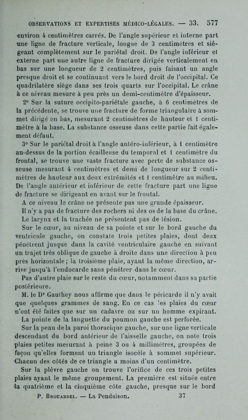 environ 4 centimètres carrés. De l’angle supérieur et interne part une ligne de fracture verticale, longue de 3 centimètres et sié- geant complètement sur le pariétal droit. De l’angle inférieur et externe part une autre ligne de fracture dirigée verticalement en bas sur une longueur de 2 centimètres, puis faisant un angle presque droit et se continuant vers le bord droit de l’occipital. Ce quadrilatère siège dans ses trois quarts sur l’occipital. Le crâne à ce niveau mesure à peu près un demi-centimètre d’épaisseur. 2° Sur la suture occipito-pariétale gauche, à 6 centimètres de la précédente, se trouve une fracture de forme triangulaire à som- met dirigé en bas, mesurant 2 centimètres de hauteur et 1 centi- mètre à la base. La substance osseuse dans cette partie fait égale- ment défaut. 3° Sur le pariétal droit à l’angle antéro-inférieur, à 1 centimètre au-dessus de la portion écailleuse du temporal et 1 centimètre du frontal, se trouve une vaste fracture avec perte de substance os- seuse mesurant 4 centimètres et demi de longueur sur 2 centi- mètres de hauteur aux deux extrémités et 1 centimètre au milieu. De l’angle antérieur et inférieur de celle fracture part une ligne de fracture se dirigeant en avant sur le frontal. A ce niveau le crâne ne présente pas une grande épaisseur. II n'y a pas de fracture des rochers ni des os de la base du crâne. Le larynx et la trachée ne présentent pas de lésion. Sur le cœur, au niveau de sa pointe et sur le bord gauche du ventricule gauche, on constate trois petites plaies, dont deux pénètrent jusque dans la cavité ventriculaire gauche en suivant un trajet très oblique de gauche à droite dans une direction à peu près horizontale; la troisième plaie, ayant la même direction, ar- rive jusqu’à l’endocarde sans pénétrer dans le cœur. Pas d’autre plaie sur le reste du cœur, notamment dans sa partie postérieure. M. le Dr Gaulhey nous affirme que dans le péricarde il n’y avait que quelques grammes de sang. En ce cas !es plaies du cœur n’ont été faites que sur un cadavre ou sur un homme expirant. La pointe de la languette du poumon gauche est perforée. Sur la peau de la paroi thoracique gauche, sur une ligne verticale descendant du bord antérieur de l’aisselle gauche, on note trois plaies petites mesurant à peine 3 ou 4 millimètres, groupées de façon qu’elles forment un triangle isocèle à sommet supérieur. ■Chacun des côtés de ce triangle a moins d’un centimètre. Sur la plèvre gauche on trouve l’orifice de ces trois petites plaies ayant le même groupement. La première est située entre la quatrième et la cinquième côte gauche, presque sur le bord P. Brouardel. — La Pendaison. 37