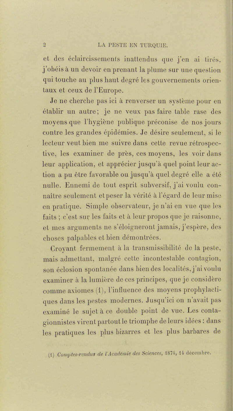 et des éclaircissements iiiallcudus que j'en ai lii-és. j'obéis à un devoir en prenant la plume sur une question qui touche au plus haut degré les gouvernements orien- taux et ceux de l'Europe. Je ne cherche pas ici à renverser un système pour en établir un autre; je ne veux pas faire table rase des moyens que l'hygiène publique préconise de nos jours contre les grandes épidémies. Je désire seulement, si le lecteur veut bien me suivre dans cette revue rétrospec- tive, les examiner de près, ces moyens, les voir dans leur application, et apprécier jusqu'à, quel point leur ac- tion a pu être favorable ou jusqu'à quel degré elle a été nulle. Ennemi de tout esprit subversif, j'ai voulu con- naître seulement et peser la vérité à l'égard de leur mise en pratique. Simple observateur, je n'ai en vue que les faits ; c'est sur les faits et à leur propos que je raisonne, et mes arguments ne s'éloigneront jamais, j'espère, des choses palpables et bien démontrées. Croyant fermement à la transmissibilité de la peste, mais admettant, malgré cette incontestable contagion, son éclosion spontanée dans bien des localités, j'ai voulu examiner à la lumière de ces principes, que je considère comme axiomes (1), l'influence des moyens prophylacti- ques dans les pestes modernes. Jusqu'ici on n'avait pas examiné le sujet à ce double point de vue. Les conla- gionnistes virent partout le triomphe de leurs idées : dans les pratiques les plus bizarres et les plus barbares de (1) Comptes-randus de l'Académie des Sciences, 1871, 14 décembre.