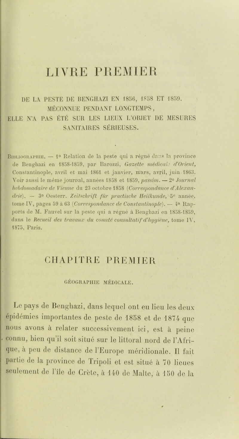 LIVRE PllEMlER DK LA PKSTE DE HENCHAZI EN 1856, ISo8 ET mo. MÉCONNUE PIÎNDANT LONGTEMPS, ELLK N A PAS ÉTÉ SUR LES LIEUX L'OBJET DE MESURES SANITAHIES SÉRIEUSES. Biiii.iofiRAPniE, — 1° Relation de la peste rnii a régné (]n:''.s In province (le Benghazi en ISoS-lSofl, par Barozzi, (Gazette médical- t/'Orietit, Conslantinople, avril et mai 1861 et janvier, mars, avril, juin 18G;J. Voir aussi le même journal, années 1858 et 1859, passini. — 2 Journal hebdomadaire de Vienne du 23 octobre 1858 [Correspondance d'Alexan- drie). — 3° Oesterr. Xeif.ichrift fiir practischc Hcil/cunde, S'' année, tome IV, pages 59 à G3 {Correspondance de Conslantinople). — 4° Rap- ports de M. Fauvel sur la peste (pii a régné à Benghazi en 1858-1850, dans le Recueil des travatu du comité considtatif d'hygiène, tome \\\ 1875, Paris. CHAPITRE PREMIER GÉOGRAPHIE MÉDICALE. Le pays de Benghazi, clans lequel ont eu lieu les deux épidémies importantes de peste de 1858 et de 1874 que nous avons à relater successivement ici, est à peine connu, bien qu'il soit situé sur le littoral nord de l'Afri- que, à peu de distance de l'Europe méridionale. Il fuit partie de la province de Tripoli et est situé à 70 lieues seulement de l'ile de Crète, à 440 de Malte, à 150 de la