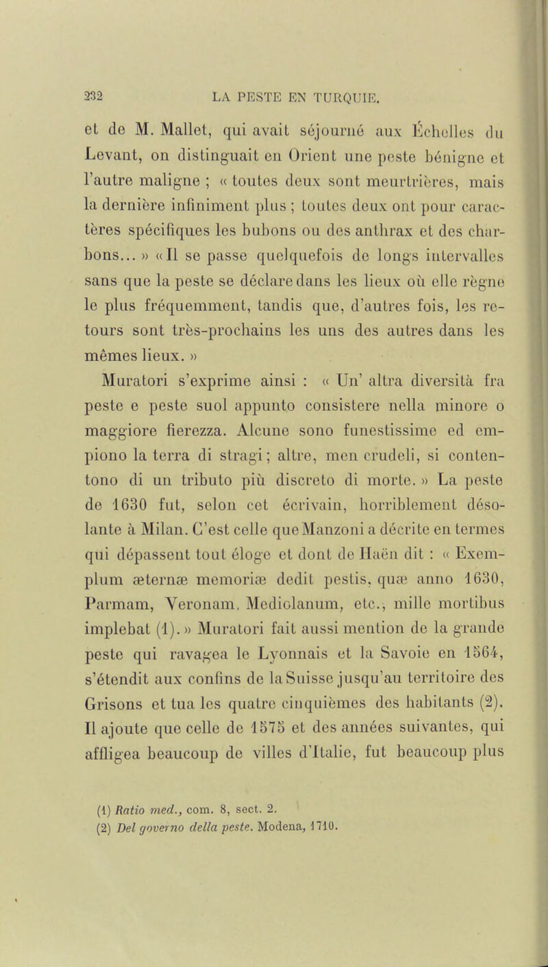 et do M. Mallet, qui avait séjourné aux Échelles du Levant, on distinguait en Orient une peste bénigne et l'autre maligne ; « toutes deux sont meurtrières, mais la dernière infiniment plus ; toutes deux ont pour carac- tères spécifiques les bubons ou des anthrax et des char- bons... » «Il se passe quelquefois do longs intervalles sans que la peste se déclare dans les lieux où elle règne le plus fréquemment, tandis que, d'autres fois, les re- tours sont très-prochains les uns des autres dans les mêmes lieux. » Muratori s'exprime ainsi : « Un' altra diversità fra peste e peste suol appunto consistcre nella minore o maggiore fierezza. Alcune sono funestissime ed em- piono la terra di stragi; altre, men crudeli, si conten- tono di un tributo più discrète di morte. » La peste de 1630 fut, selon cet écrivain, horriblement déso- lante à Milan. C'est celle queManzoni a décrite en termes qui dépassent tout éloge et dont de Ilaën dit : « Exem- plum aeternae memoriaî dédit pestis, quaï anno 1630, Parmam, Veronam. Mcdiolanum, etc., mille mortibus implebat (1). » Muratori fait aussi mention de la grande peste qui ravagea le Lyonnais et la Savoie en 1564, s'étendit aux confins de la Suisse jusqu'au territoire des Grisons et tua les quatre cinquièmes des habitants (2). Il ajoute que celle de 1575 et des années suivantes, qui affligea beaucoup de villes d'Italie, fut beaucoup plus (1) Ratio med., com. 8, sect. 2. (2) Del governo délia peste. Modena, d710.