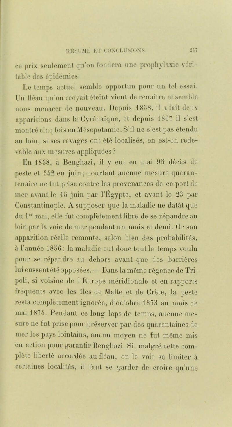 co prix seulomenl ([u'on foiulorn imo pi-ophylaxio vrri- tablo des épiilémios. Le temps acluel soml)le oi)portuii poiii- un loi essai. Un tléau qu'on croyait élciiU vient de renaître et semble nous menacer de nouveau. Depuis iSriS, il a fait d(uix apparitions dans la Cyrénaïque, et depuis 1867 il s'est montré cinq fois en Mésopotamie. S'il ne s'est pas étendu au loin, si ses ravages ont été localisés, en est-on rede- vable aux mesures appliquées ? En 1858, à Benghazi, il y eut en mai 95 décès de peste et 542 en juin; pourtant aucune mesure quaran- tenaire ne fut prise contre les provenances de ce port de mer avant le 15 juin par l'Egypte, et avant le 23 par Gonstantinople. A supposer que la maladie ne datât que du 1 mai, elle fut complètement libre de se répandre au loin par la voie de mer pendant un mois et demi. Or son apparition réelle remonte, selon bien des probabilités, à l'année 1856 ; la maladie eut donc tout le temps voulu pour se répandre au dehors avant que des barrières lui eussent été opposées. — Dans la même régence de Tri- poli, si voisine de l'Europe méridionale et en rapports fréquents avec les îles de Malte et de Crète, la peste resta complètement ignorée, d'octobre 1873 au mois de mai 1874. Pendant ce long laps de temps, aucune me- sure ne fut prise pour préserver par des quarantaines de mer les pays lointains, aucun moyen ne fut môme mis en action pour garantir Benghazi. Si, malgré cette com- plète liberté accordée au fléau, on le voit se limiter à certaines localités, il faut se garder de croire qu'une