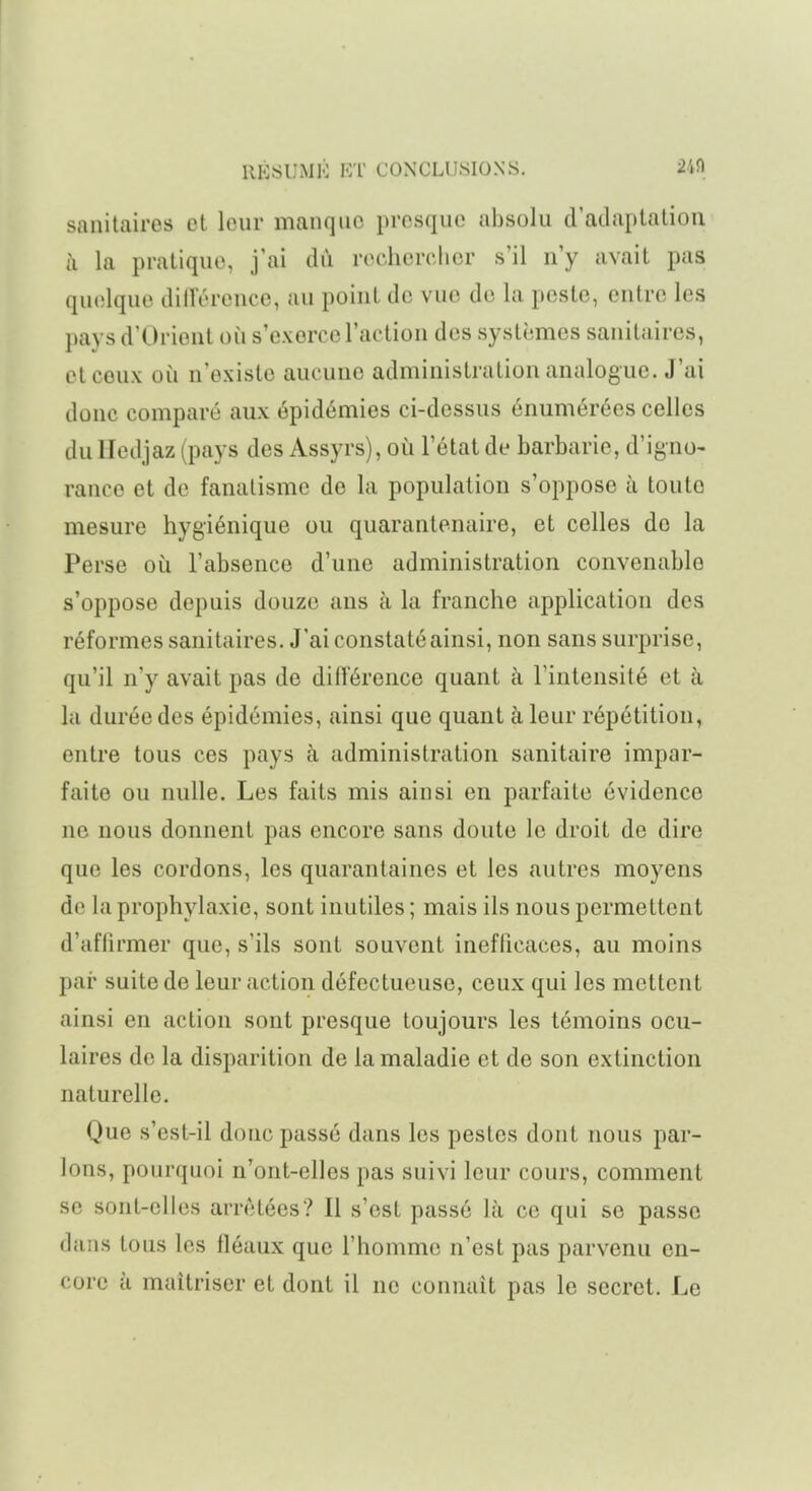 sanitaires et leur manque presque absolu d'adaptation à la pratique, j'ai dû rechercher s'il n'y avait pas quelque dilTérence, au point de vue de la peste, entre les pays d'Orient où s'exerce l'action des systèmes sanitaires, et ceux où n'existe aucune administration analogue. J'ai donc comparé aux épidémies ci-dessus énumérées celles du Iledjaz (pays des Assyrs), où l'état de barbarie, d'igno- rance et de fanatisme de la population s'oppose à toute mesure hygiénique ou quarantenaire, et celles do la Perse où l'absence d'une administration convenable s'oppose depuis douze ans à la franche application des réformes sanitaires. J'ai constaté ainsi, non sans surprise, qu'il n'y avait pas de dilTérence quant à l'intensité et à la durée des épidémies, ainsi que quant à leur répétition, entre tous ces pays à administration sanitaire impar- faite ou nulle. Les faits mis ainsi en parfaite évidence ne nous donnent pas encore sans doute le droit de dire que les cordons, les quarantaines et les autres moyens de la prophylaxie, sont inutiles ; mais ils nous permettent d'affirmer que, s'ils sont souvent inefficaces, au moins par suite de leur action défectueuse, ceux qui les mettent ainsi en action sont presque toujours les témoins ocu- laires de la disparition de la maladie et de son extinction naturelle. Que s'est-il donc passé dans les pestes dont nous par- lons, pourquoi n'ont-elles pas suivi leur cours, comment se sont-elles arrêtées? Il s'est passé là ce qui se passe dans tous les fléaux que l'homme n'est pas parvenu en- core à maîtriser et dont il ne connaît pas le secret. Le