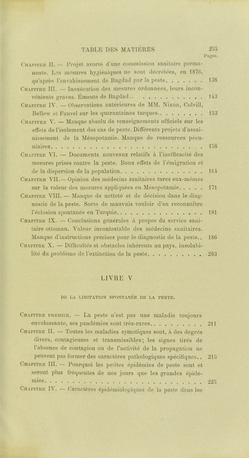 Pnge«. ('iiAi'iTui': II. — l'rojet avorlo il iine conimissiou tuiuitiiifc |)oriii!i- ueiUc. L'.'s mesures hyr^iéniques no sont déiuMitées, en 187(1, qu'après rouvahissement de Bagdail par la peste I.'IS ('hapitre III. — Inexécution des mesures ordonnées, leurs incon- vénients graves. Emeute de Uagdad ) i;i (n.vriTUK IV. — Observations antérieures de MM. Nixon, Colvill, Bellew et Fauvel sur les quarantaines turques I.'j3 ruAi'iTRK V. — Manque absolu de renseignements officiels sur les etTi'ts de l'isolement des cas de peste. DitTérents projets d'assai- nissement de la Mésopotamie. Manque de ressources pécu- niaires . 158 Chapitric VI. — Documents nouveaux relatifs à l'inefticacité des mesures prises contre la peste. Bons eflfets de l'émigration et de la dispersion de la popidation If>4 Chapitre VII. — Opinion des médecins sanitaires turcs eux-mêmes sur la valeur des mesures appliquées en Mésopotamie 171 Chapitre VIII. — Manque de netteté et de décision dans le diag- nostic de la peste. Sorte de mauvais vouloir d'en reconnaître l'éclosion spontanée en Turquie 181 Chapitre IX. — Conclusions générales à propos du service sani- taire ottoman. Valeur incontestable des médecins sanitaires. Manque d'instructions précises pour le diagnostic de la peste.. 18G Chapitre X. — Difficidtés et obstacles inhérents au pays, insolubi- lité du problème de l'extinction de la peste 203 LIVRE V DH LA LIMITATION SPONTANEE DE LA PESTE. Chapitre premikr. — La peste n'est pas une maladie toujours envahissante, ses pandémies sont Irès-rares 211 Chapitre II. — Toutes les maladies zymotiques sont, à des degrés divers, contagieuses et transmissibles; les signes tirés de l'absence de contagion ou de l'activité de la propagation ne peuvent pas former des caractères pathologiques spécifiques.. 210 Chapitre III. — Pourquoi les petites épidémies de peste sont et seront plus fréquentes de nos jours que les grandes épidé- mies 221) CiiAPiTiuo IV. — Caractères épidémiologi((ues (h' la peste dans les