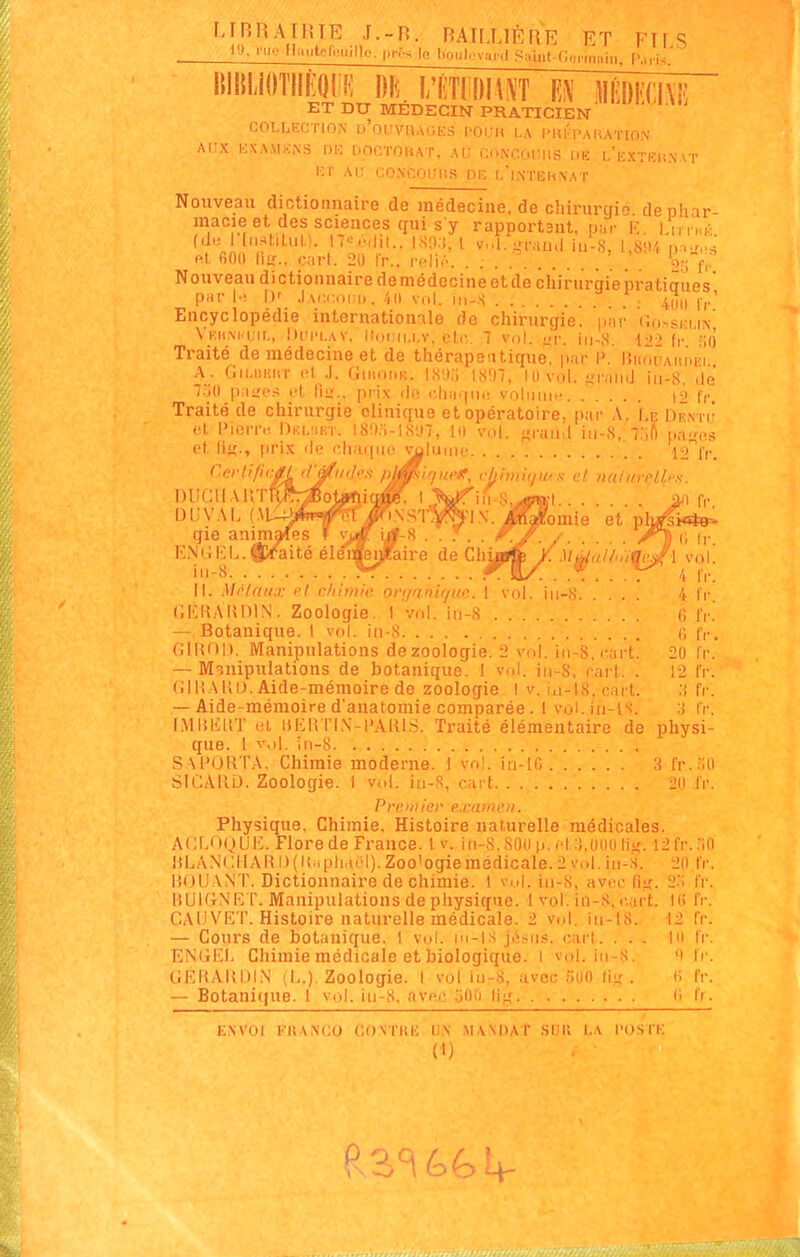 FJRHATliTE J.-H. RAILUÈRE ET FUS ll>. iij.. II.Hitcl.Miille. |ii-;s lo lioul.'vani Saint-Ccrm^in. P.nis.' riup^, c/limiqu's et. 7ialiireLlrs i DE. i;iîTii!)h^T m mim ET DU MEDECIN PRATICIEN COLLECTION d'oUVRAGES f'Ol.I» LA l'Ul'pAHATION AI'X KXAMKiMS DU DOCTOKAT, AU CONCOmiS DU LliXTEHNAT KT AU CONCOUnS DR l'lnTEHNAT Nouveau dictionnaire de médecine, de chirurgio dephar raacie et des sciences qui s y rapportant, pur lï. Lu r,,,;. pt, fiflll Mit., cari. 20 Ir.. rcli,'. 'g:; f, Nouveau dictionnaire demédecine et de chirurgie pi-atiaues prir [■'. W .)ai;i:(M1). vol. ji,-.s ^ . . 4^,1 f,.' Encyclopédie internatiomle de chirurgie, par (îo.-si-ii.\ V'KiiM im., l)(ii'LAY. Homi.i.v, elr. 1 vol. •xv. in-.S. 422 fr ÎIO Traité de médecine et de thérapeutique, par P. IJnôuAnnri, A. Cii.hiiHT l'I J. Giuoi.iî. IS'.).-; lS!n, 10 vol. uraiiil in-S. de 7.';o \y.\'j.>'^ fl liii'.. pr-ix di? i-.liatiiK! vnlunn-. ..... I2 fr. Traité de chirurgie clinique et opératoire, par A. \.z Drnti' i'X Picrr.', DuL'iKT. l8!):i-l8'J7, lu vol. faraud iii-8, l.'ift p.-iMos et lis-, [ii'i.x de chaque volume 12 iv. C.criifi DUf:il Alt'l DDVAI. {.1 qie anim F.NillîL. iii-8. . II. Mniniix et chimie, ovçianlque. 1 vol CKIîAlîniN. Zoologie. I vol. in-S — Botanique. I vol. in-8 (ilHOl). Manipulations de zoologie. 2 vol. in-8, i-art. — M'.nipulations de botanique. 1 vol. in^S, rart. . (JlliAKU. Aide-mémoire de zoologie I v. iii-18,cart. — Aide-mémoire d'anatomie comparée. 1 vol. in-is. I.MIîlîUT et liEllTl.N-l'ARIS. Traité élémentaire de que. 1 v,)l. in-8 SAPORTA. Chimie moderne. 1 vol. in-io SiCAllL). Zoologie. 1 vol. iu-8, cart 2li l'i Premiev e.xamm. Physique, Chimie, Histoire naturelle médicales. ACLOoUlî. Flore de France. 1 v. iii-8.80(i p. el ii.oiio lii;. 12fr.;in lfLA.\(:ilAKl)(it.i|iliai'l),Zoo'ogiemédicale.2v,d.iu-s. 20 tV. liOUANT. Dictionnaire de chimie. I vid. iii-8, avec fi.K liUKiNKT. Manipulations de physique. 1 vol. io-8, e.aft CAD VET. Histoire naturelle médicale. 2 vol, iii-t8. — Cours de botanique. 1 vol. m-is josiis, cari. . . . ENijlJ. Chimie médicale et biologique. I vol. iii-8. GEHAItDIN i L.) Zoologie. I vol iii-8, avec oUO llir . — Botani(|ue. 1 vol. iii-8, avci; .'illii II;; :aire de Ch 4 Ir. fi i'r. (1 fr. 20 fr. 12 fr. :i fr. :! I'r. physi- 3 fr.aO 2:; 11) 12 fr. fl-. IV. IV. fr. IV. fl. EiWOr FRANCO GONIIiH 1)\ MWDAT sur. LA l'o.sri