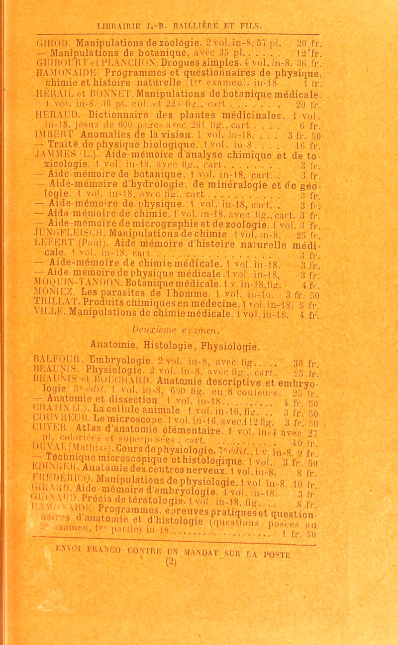 (illiOD. Manipulations de zoologie. 2 vol.in-S, ST pl. 20 fr. — Manipulations de botanique, avec 3fi pi 12'fi'. GLHBUUKr et PL.AiNCHK ».\. Drogues simples. 4 vol. in-8. IV. HAMoNAlDC. Programmes et questionnaires de physique, chimie et histoire naturelle (1»'' pxaineu). iii-lH 1 (r. HKK.VIL et liONNET. Manipulations de botanique médicale. I vol. in-8.,-'i() pl. col. et lii;-., cu'l 20 l'r. HERrVUD. Dictionnaire des plantes médicinales. 1 vol. iti-iS, jpsiu; (le fiOi) [):me< nvno 2()1 cart .... 6 fr. l.MBEKT Anomalies de la vision. 1. vo'l. iii-18. . . . 3 fr. 50 — Traité de physique biologique. 1 vol. ii)-8. ... 16 fr. .1A M.M ES L.). Aide-mémoire d'analyse chimique et de to- xicologie. 1 vol. iii-18. avoc li^'., cari 3 |V. — Aide-mémoire de botanique. 1 vol. in-tS. cart. . 3 IV. — Aide-mémoire d'hydrologie, de minéralogie et de géo- logie. 1 vol. ju-18, avec lii{., Cart :i fp — Aide-mémoire de physique. 1 vol. iu-18, cart... 3 fi-.' — Aide-mémoire de chimie. 1 vol. in-18, avec fitT..cart. 3 fr. — Aide-mémoire de micrographie et de zoologie. 1 vol. 3 fr. .lUNUFLEISiJH. Manipulations de chimie 1 vol. 111-8, fr LEFERT (Paul). Aide mémoire d'histoire naturelle médi- cale. \ vnl. in-18, cari ;{ (■,._ — Aide-mémoire de chimiemédicale. i vol.io-l8. 3 fr — Aide mémoire de physique médicale .1 vol. in-18, 3 fr' .M()Oi;ii\-TAM)ON.Botaniquemédicale.l v. iii-l8,(ig. 4 fr MONIEZ. Les parasites de l'homme. I vol. iii-lu. 3 fr. SO TRII.LAT. Produits chimiques en médecine.! vol.in-lS 3 fr VILLE. Manipulations de chimiemédicale. 1 vol.iii-18. 4 fr. Deuxième e vamen. Anatomie, Histologie, Physiologie. up'v'nvHj^--D^™^'^T°^°5^^- 'l^'ec Hf( 30 fr. BhAU.NIb. Physiologie. 2 vol. in-8, avec tin- earf fr liEAlJxlS el nulJcil.vKD. Anatomie descriptive et embryo- logie 1 vol. in-8, 01)0 tig. eu 8 couleurs. 2,:i Ir — Anatomie et dissection 1 vol. iii-18. 4 f,. so ri l^^o aIV^''??*<^^°^'=°''''-^'■'•'°-^fi'''i^'ecll2Qfr. 3 j-,. r,o , •.u\hK Atlas d anatomie élémentaire. 1 vol. iii-4 avec' ^7 pl. Colori.-r.-i et Siipei |),,,.^(-.e.s . rart / 1 h l)UVAI.{Mall,ias).Goursdephysiologie.7V,w/;;iv:in-8 9 v' i^>i V, rV/'^r ?i«roscopique ethistologique. l vol. 3 i'r .'il) Anaiomiedes centres nerveux. 1 vol iii-8 s fr r i'^'M^ ai;!-^'P'''^^'i'^'^^P'^ys^^ vol ia'-8. 10 fr O n x\ I 1> P d'embryologie. 1 vol. iii-i8. ' r,[fi\.\i,i). Précis deteratologie. 1 vol in-l8 « ,v• f •in.,?^.'^.^''^'''','^^^^ pratiques et question- I NVnl FliANGO CONTRE VN MANDAT SUR I,A. l'O.STE