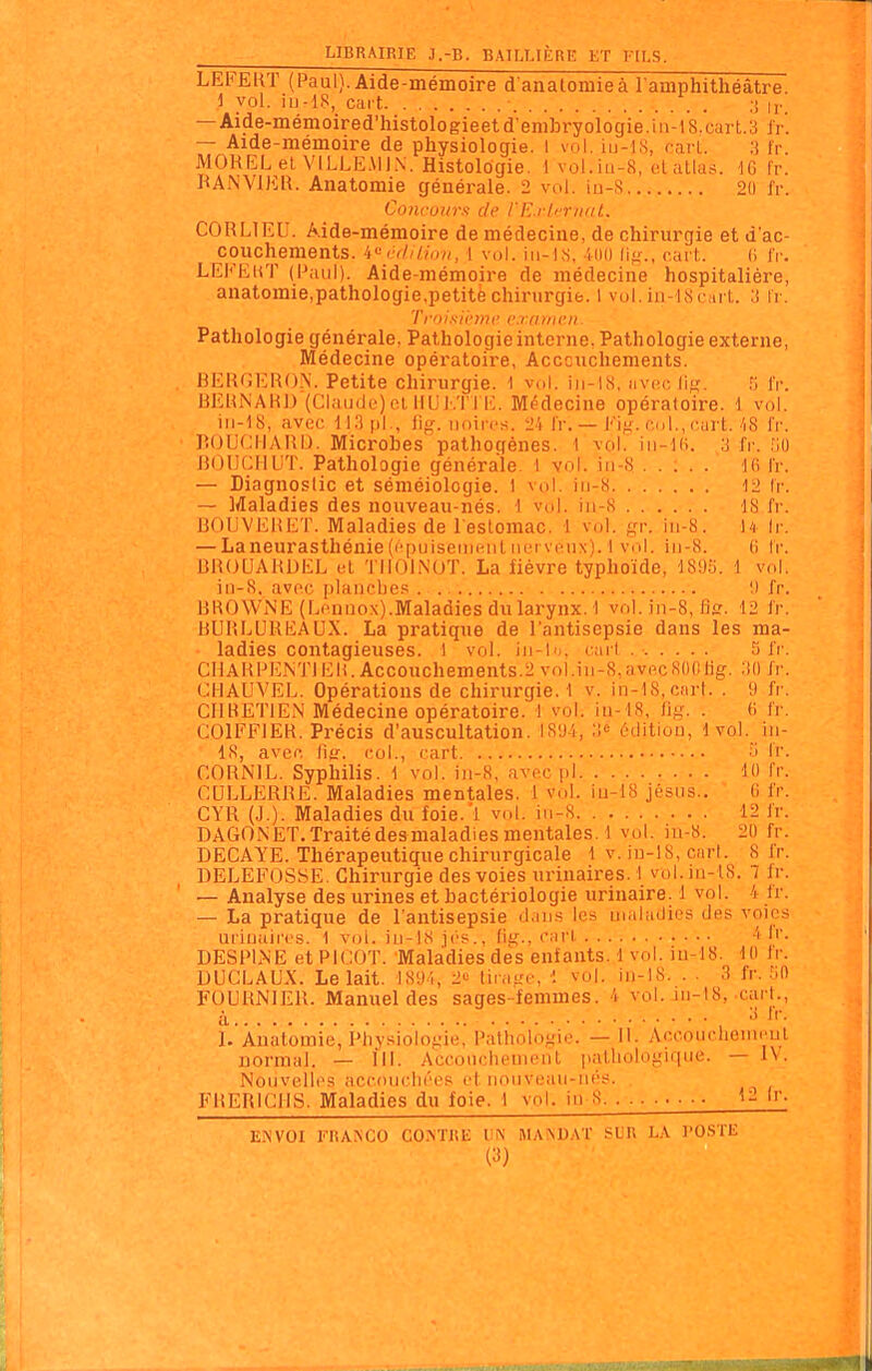 LEFERT (Paul). Aide-mémoire d'anatomieà l amphithéâtre. i vol. iu-18, cart • ;> ly — Aide-mémoired'histologieetd'embryologie.8.cart.3 Ir. Aide-mémoire de physiologie. I vol. iu-lS, rarl. 3 fr. MOREL et VILLE.MIN. Histologie. 1 vol.iu-8, dallas. dG fr. KANViKR. Anatomie générale. 2 vol. iu-8 2(1 fr. Coiii-uur.<i de l'l^rli'nifil. CORLIEU. Aide-mémoire de médecine, de chirurgie et d'ac- couchements, i'^ criIlion, 1 vol. i 11-1,S, illl) lifr., cart. (i IV. LEKëhT (Paul). Aide-mémoire de médecine hospitalière, anatomie,pathologie,petitèchirurgie. 1 vol.in-KScint. 3 Ir. Trnisi't'mf crrimcn. Pathologie générale, Pathologie interne. Pathologie externe, Médecine opératoire, Acccuchements. BERGERON. Petite chirurgie. 1 vol. iii-18, nvoc lifx. n IV. BERNARD (Claude) cl IIUi.'r i E. Médecine opératoire. 1 vol. iii-18, avec M.3pl., lig. iinircH. 2'i IV. — Fig. col., cart.'iS fr. BOUCIIARIJ. Microbes pathogènes. 1 vol. in-l(i. 3 fr. MU BOUCIILIT. Pathologie générale. 1 vol. iii-8 l(i IV. — Diagnostic et séméiologie. 1 vol. iii-8 -12 Ir. — Maladies des nouveau-nés. 1 vol. in-8 IS fr. BOUVERET. Maladies de l'estomac. 1 vol. gr. iii-S. U Ir. — Laneurasthénie(l'puiseiiieiil iiL'rveux). 1 vol. iii-8. (i IV. liROUARDEL cl TIlOliNUT. La fièvre typhoïde, 189.'i. 1 vol. in-S, avoc [ilanobes . I) fr. BROWNE (Eennox).Maladies du larynx, t vol. jn-8, fis. 12 fr. BURLUREAUX. La pratique de l'antisepsie dans les ma- ladies contagieuses, l vol. ih-Im. c:irl 5 iV. CHARPENTIER. Accouchements.2 vol.iii-8,av(^cR()0iig. :il) fr. (^HAUVEL. Opérations de chirurgie. 1 v. in-l8,C!irt. . 9 fr. CHRETIEN Médecine opératoire, i vol. iu- lS, lig. . 6 fr. COIFFIER. Précis d'auscultation. tS'Ji, édition, 1 vol. in- 18, avec iitr. col., cart 'i Ir. CORNIL. Syphilis. 1 vol. iii-8, avec pl U) Ir. CULLERRE. Maladies mentales. 1 vol. iu-18 jésus.. (i fr. CYR (J.). Maladies du foie.'l vol. in-8 12 fr. DAGONET.Traitédesmaladiesmentales.! vol. iu-8. 20 fr. DECAYE. Thérapeutique chirurgicale 1 v. iu-18, cari. 8 fr. DELEFOSSE. Chirurgie des voies urinaires. \ vol.m-lS. 7 fr. — Analyse des urines et bactériologie urinaire. 1 vol. 4 fr. — La pratique de l'antisepsie dans les maladies des voies uriuaircs. 1 vol. iii-lS ji'S., fit;., ciirl -I I''- DESPINE et PICOT. Maladies des enfants. 1 vol. iu-18. 10 fi'. DUCLAUX. Le lait. 189 5, 2'^ tirage, •: vol. iii-18. . ■ 3 fr. .'jO FUURNIER. Manuel des sages-femmes. 4 vol. 111-I8, cart., ;Y Ij II'. l.'Àuatomie, l'iiysiologie,' Pathologie. — II. Accouchenicul normal. — III. Acconclieuient pathologique. — IV. Nouvelle; accoucliccf; et nouveau-née. FRERIGHS. Maladies du foie. 1 vol. in 8 ■ • '''• ENVOI TRANCO CO.^TRE UN MA^UAT SUR L-V POSTE