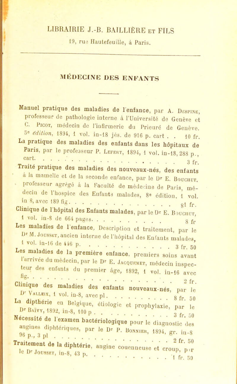 19, rue Hautefeuille, à Paris. MÉDECINE DES ENFANTS Manuel pratique des maladies de l enfance, par A. Despine, professeur de pathologie interne à l'Uoiversité de Genève et C. Picot, médecin de l'infirmerie du Prieuré de Genève. S= Milion, 1894, 1 vol. ia-18 jés. de 916 p. cart . . lO fr'. La pratique des maladies des enfants dans les hôpitaux de Paris, par le professeur P. Lefert, 1894, 1 vol. in-18 '>88 d cart • ' g'^^; Traité pratique des maladies des nouveaux-nés, des enfants a la mnmelle et de la seconde enfance, par le D-- E. Bouc.iut . professeur agrégé à la Faculté de méde.-iue de Paris mé- decin de l'hospice des Enfants malades, 8» édition, î vol in 8, avec 189 fig ' 8l ' Clinique de I hôpital des Enfants malades, par le Dt E. Boucnur i vol. in-8 de 664 pages ^ Les maladies de l enfance. Description et traitement, par l'e M. JoussKT, ancien interne de l'hôpital des Enfants malados ivol in-16de 446 p 3 Les maladies de la première enfance, premiers soins avant urnvée du médecin, par le Dr E. Jacque.et, médecin inspec- teur des enfants du premier âge, 1892, 1 vol. in-16 avec Clinique des maladies des enfants nouveaux-nés,' par le D'Vai.leix, 1 vol. in-8, avecpl. . g P^. ,p 'm?'';ir- prophylaxie, par ^c D-'Daivy, 1892, iu-8, 100 p . . 3 ^ ,^ ÎnTnf Mr' ^-^--logique pour ie diagnostic'dL angmes d.phtér.ques, par le D^ P. ,o^.,.,, 1894, gr. iu-8 Traitement de la diphté'rie, angine'couenneuse et c;oup''p!! le D'' .loussRT, in-8, 43 n . ' ' ' ' 1 fr. .50