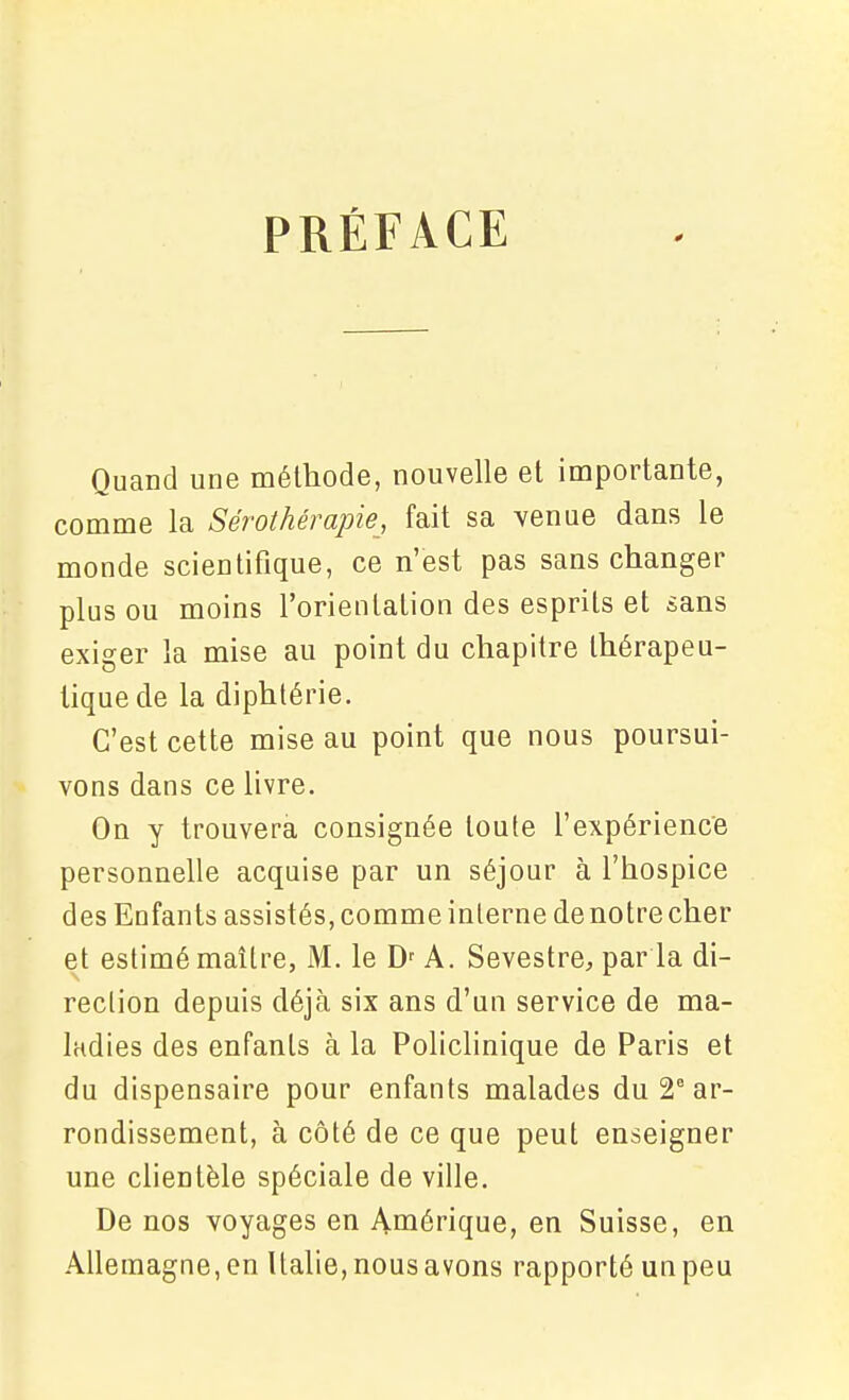 PRÉFACE Quand une méthode, nouvelle et importante, comme la Sérothérapie, fait sa venue dans le monde scientifique, ce n'est pas sans changer plus ou moins l'orientation des esprits et sans exiger la mise au point du chapitre thérapeu- tique de la diphtérie. C'est cette mise au point que nous poursui- vons dans ce livre. On y trouvera consignée toute l'expérience personnelle acquise par un séjour à l'hospice des Enfants assistés, comme interne de notre cher et estimé maître, M. le D' A. Sevestre, par la di- rection depuis déjà six ans d'un service de ma- ladies des enfants à la Policlinique de Paris et du dispensaire pour enfants malades du 2° ar- rondissement, à côté de ce que peut enseigner une clientèle spéciale de ville. De nos voyages en Amérique, en Suisse, en Allemagne, en Italie, nous avons rapporté un peu