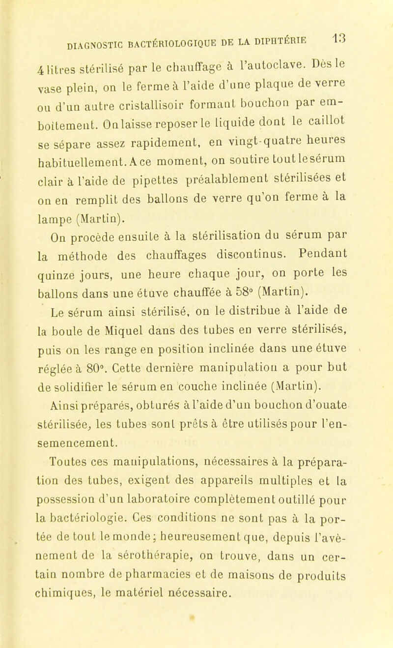 4 litres stérilisé par le chauffage à l'autoclave. Dès le vase plein, on le ferme à l'aide d'une plaque de verre ou d'un autre crislallisoir formant bouchon par em- boîtement. On laisse reposer le liquide dont le caillot se sépare assez rapidement, en vingt-quatre heures habituellement. Ace moment, on soutire tout le sérum clair à l'aide de pipettes préalablement stérilisées et on en remplit des ballons de verre qu'on ferme à la lampe (Martin). On procède ensuite à la stérilisation du sérum par la méthode des chauffages discontinus. Pendant quinze jours, une heure chaque jour, on porte les ballons dans une étuve chauffée à 58° (Martin). Le sérum ainsi stérilisé, on le distribue à l'aide de la boule de Miquel dans des tubes en verre stérilisés, puis on les range en position inclinée dans une étuve . réglée à 80°. Cette dernière manipulation a pour but de solidifier le sérum en couche inclinée (Martin). Ainsi préparés, obturés à l'aide d'un bouchon d'ouate stérilisée^ les tubes sont prêts à être utilisés pour l'en- semencement. Toutes ces manipulations, nécessaires à la prépara- tion des tubes, exigent des appareils multiples et la possession d'un laboratoire complètement outillé pour la bactériologie. Ces conditions ne sont pas à la por- tée de tout lemonde; heureusement que, depuis l'avè- nement de la sérothérapie, on trouve, dans un cer- tain nombre de pharmacies et de maisons de produits chimiques, le matériel nécessaire.