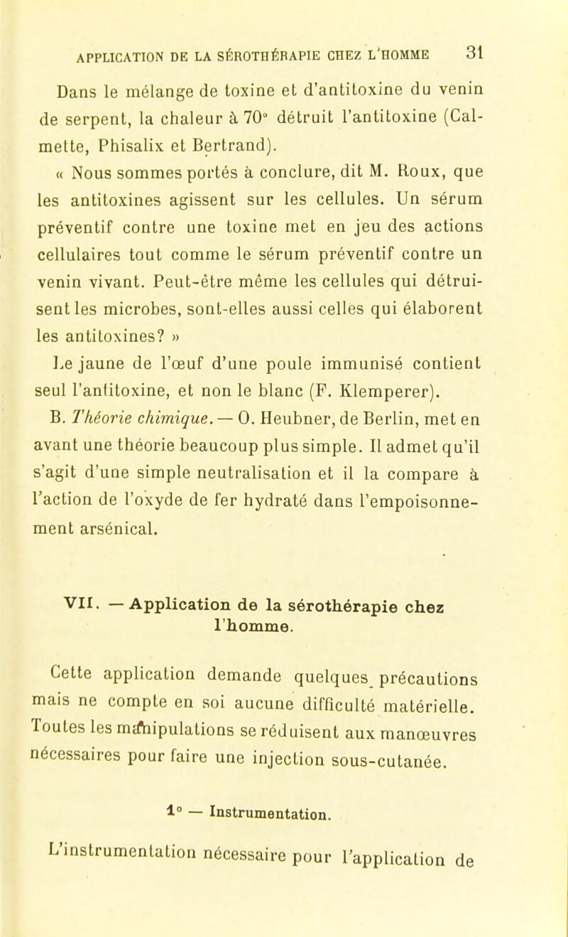 Dans le mélange de toxine et d'antitoxine du venin de serpent, la chaleur à 70° détruit l'antitoxine (Cal- mette, Phisalix et Bertrand). « Nous sommes portés à conclure, dit M. Roux, que les antitoxines agissent sur les cellules. Un sérum préventif contre une toxine met en jeu des actions cellulaires tout comme le sérum préventif contre un venin vivant. Peut-être même les cellules qui détrui- sent les microbes, sont-elles aussi celles qui élaborent les antitoxines? » ].e jaune de l'oeuf d'une poule immunisé contient seul l'antitoxine, et non le blanc (P. Klemperer). B. l'héorie chimique. — 0. Heubner, de Berlin, met en avant une théorie beaucoup plus simple. Il admet qu'il s'agit d'une simple neutralisation et il la compare à l'action de l'oxyde de fer hydraté dans l'empoisonne- ment arsénical. VII. — Application de la sérothérapie chez l'homme. Cette application demande quelques^ précautions mais ne compte en soi aucune difficulté matérielle. Toutes les ma!hipulations se réduisent aux manœuvres nécessaires pour faire une injection sous-cutanée. 1» — Instrumentation. L'instrumentation nécessaire pour l'application de