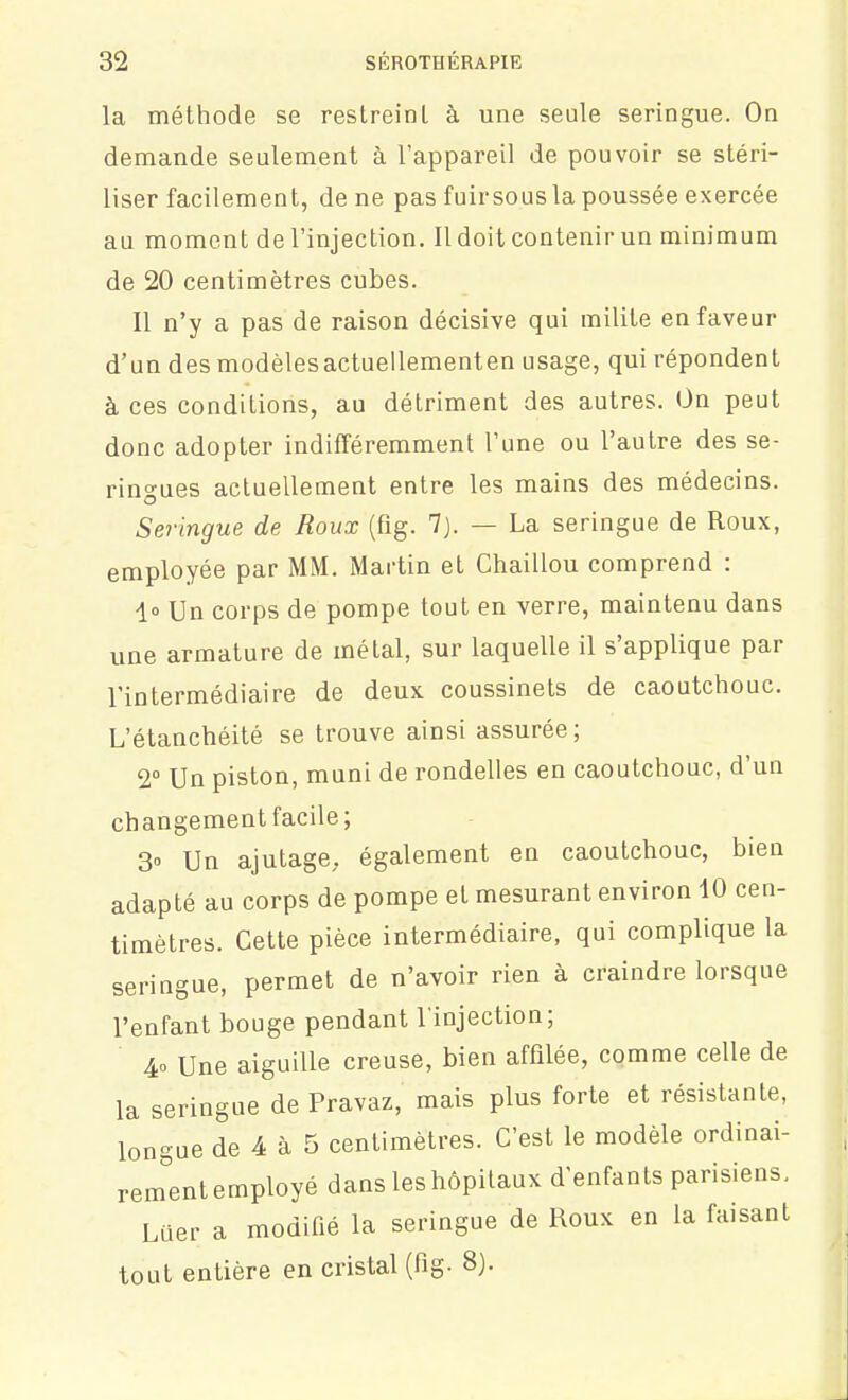 la méthode se restreinl à une seule seringue. On demande seulement à l'appareil de pouvoir se stéri- liser facilement, de ne pas fuirsous la poussée exercée au moment de l'injection. Il doit contenir un minimum de 20 centimètres cubes. Il n'y a pas de raison décisive qui milite en faveur d'un des modèlesactuellementen usage, qui répondent à ces conditions, au détriment des autres. On peut donc adopter indifféremment Tune ou l'autre des se- ringues actuellement entre les mains des médecins. Seringue de Roux (fig. 7). — La seringue de Roux, employée par MM. Martin et Chaillou comprend : i° Un corps de pompe tout en verre, maintenu dans une armature de métal, sur laquelle il s'applique par l'intermédiaire de deux coussinets de caoutchouc. L'étanchéité se trouve ainsi assurée; 2° Un piston, muni de rondelles en caoutchouc, d'un changement facile; 3» Un ajutage, également en caoutchouc, bien adapté au corps de pompe et mesurant environ 10 cen- timètres. Cette pièce intermédiaire, qui complique la seringue, permet de n'avoir rien à craindre lorsque l'enfant bouge pendant l'injection; 4o Une aiguille creuse, bien affilée, comme celle de la seringue de Pravaz, mais plus forte et résistante, longue de 4 à 5 centimètres. C'est le modèle ordinai- rem°ent employé dans les hôpitaux d'enfants parisiens. Luer a modifié la seringue de Roux en la faisant tout entière en cristal (fig. 8).