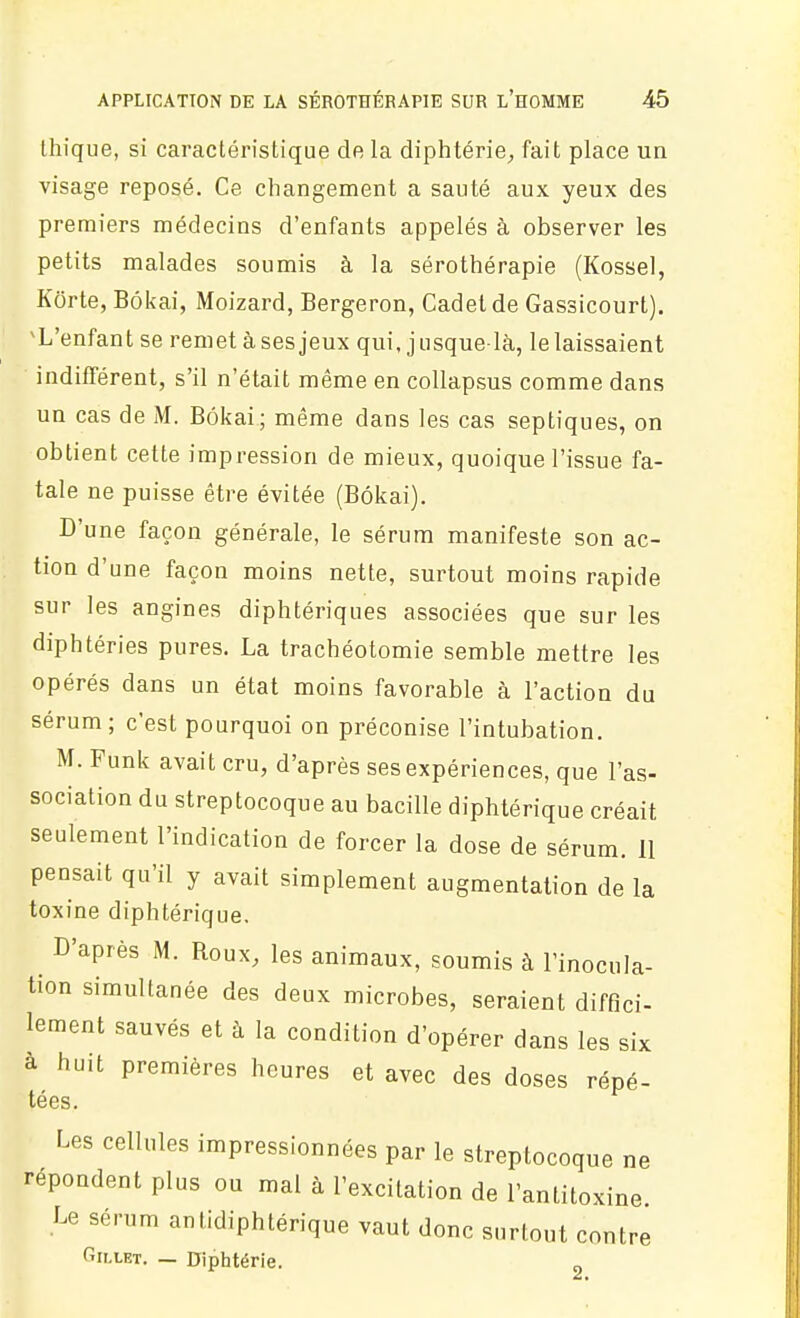 Ihique, si caractéristique de la diphtérie^ fait place un visage reposé. Ce changement a sauté aux yeux des premiers médecins d'enfants appelés à observer les petits malades soumis à la sérothérapie (Kossel, Korte, Bôkai, Moizard, Bergeron, Cadet de Gassicourt). ^L'enfant se remet à ses jeux qui, j usquelà, le laissaient indifférent, s'il n'était même en coUapsus comme dans un cas de M. Bôkai; même dans les cas septiques, on obtient cette impression de mieux, quoique l'issue fa- tale ne puisse être évitée (Bôkai). D'une façon générale, le sérum manifeste son ac- tion d'une façon moins nette, surtout moins rapide sur les angines diphtériques associées que sur les diphtéries pures. La trachéotomie semble mettre les opérés dans un état moins favorable à l'action du sérum; c'est pourquoi on préconise l'intubation. M. Funk avait cru, d'après ses expériences, que l'as- sociation du streptocoque au bacille diphtérique créait seulement l'indication de forcer la dose de sérum. 11 pensait qu'il y avait simplement augmentation de la toxine diphtérique. D'après M. Roux, les animaux, soumis à l'inocula- tion simultanée des deux microbes, seraient diffici- lement sauvés et à la condition d'opérer dans les six à huit premières heures et avec des doses répé- tées. Les cellules impressionnées par le streptocoque ne répondent plus ou mal à l'excitation de l'antitoxine. Le sérum antidiphtérique vaut donc surtout contre fiii.LET. — Uiphtérie. 2