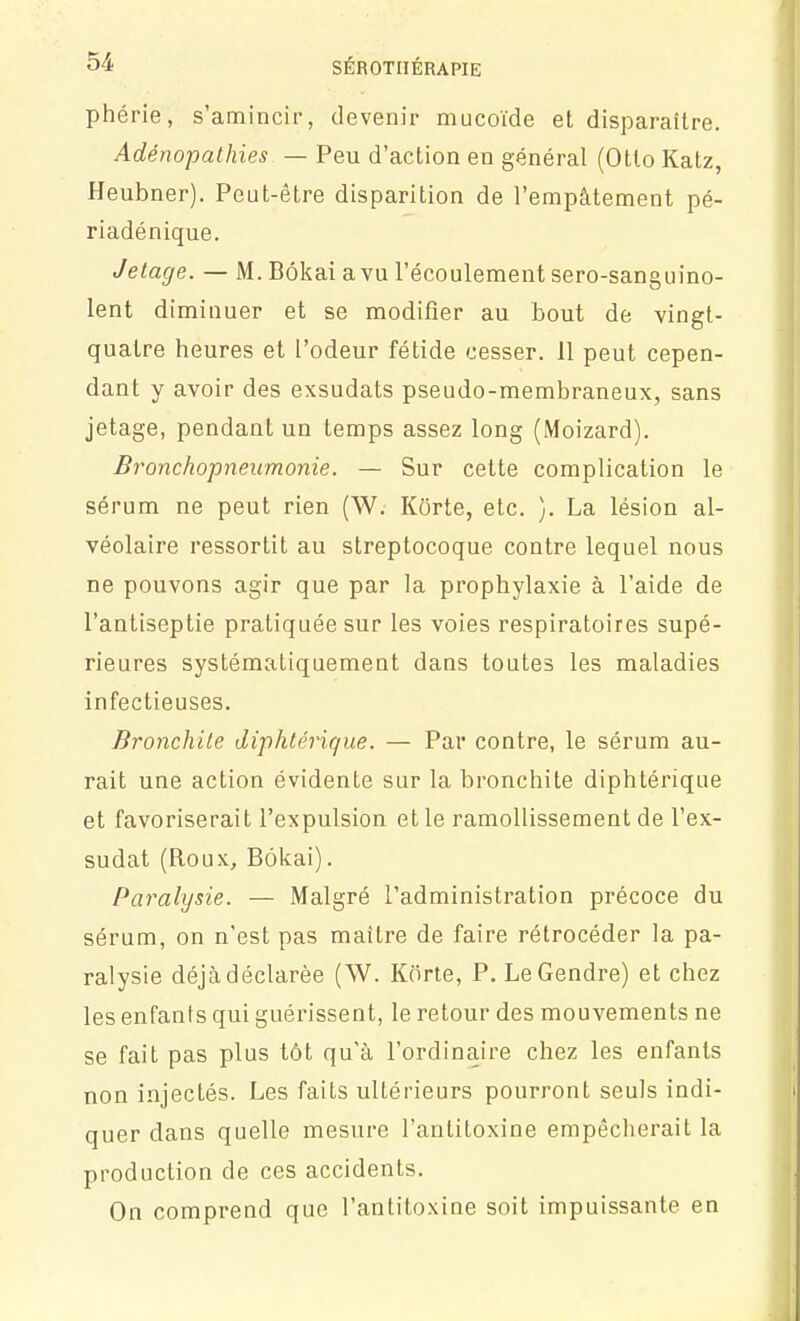 phérie, s'amincir, devenir mucotde et disparaître. Adénopathies — Peu d'action en général (Otlo Kalz, Heubner). Peut-être disparition de l'empâtement pé- riadénique. Jetage. — M. Bôkai a vu l'écoulement sero-sanguino- lent diminuer et se modifier au bout de vingt- quatre heures et l'odeur fétide cesser. 11 peut cepen- dant y avoir des exsudats pseudo-membraneux, sans jetage, pendant un temps assez long (Moizard). Bronchopneumonie. — Sur cette complication le sérum ne peut rien (W. Korte, etc. }. La lésion al- véolaire ressortit au streptocoque contre lequel nous ne pouvons agir que par la prophylaxie à l'aide de l'antiseptie pratiquée sur les voies respiratoires supé- rieures systématiquement dans toutes les maladies infectieuses. Bronchite diphtérique. — Par contre, le sérum au- rait une action évidente sur la bronchite diphtérique et favoriserait l'expulsion et le ramollissement de l'ex- sudat (Roux, Bôkai). Paralysie. — Malgré l'administration précoce du sérum, on n'est pas maître de faire rétrocéder la pa- ralysie déjà déclarée (W. Kôrte, P. Le Gendre) et chez les enfanis qui guérissent, le retour des mouvements ne se fait pas plus tôt qu'à l'ordinaire chez les enfants non injectés. Les faits ultérieurs pourront seuls indi- quer dans quelle mesure l'antitoxine empêcherait la production de ces accidents. On comprend que l'antitoxine soit impuissante en