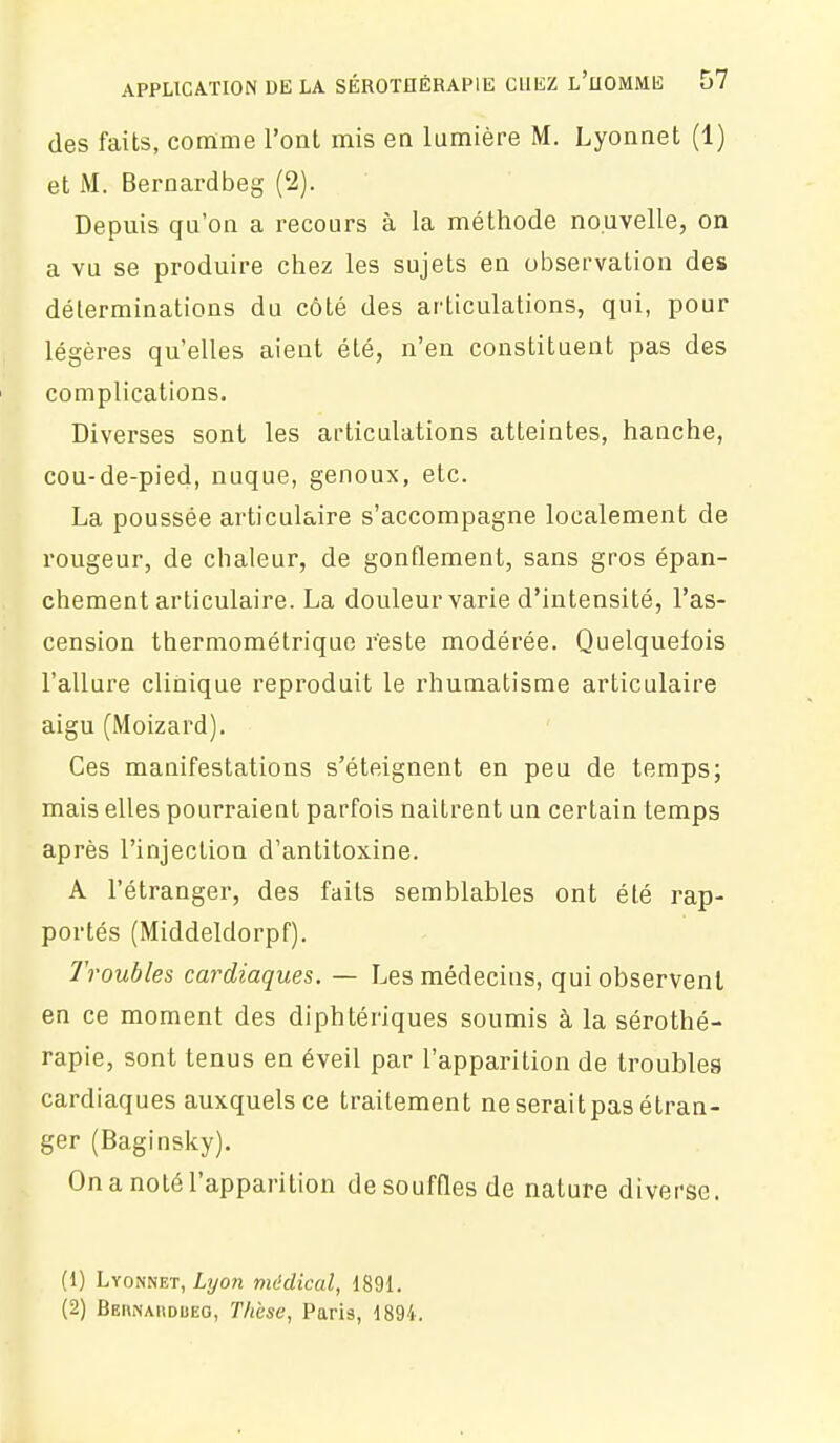 des faits, comme l'ont mis en lumière M. Lyonnet (1) et M. Bernardbeg (2). Depuis qu'on a recours à la méthode nouvelle, on a vu se produire chez les sujets en observation des déterminations du côté des articulations, qui, pour légères qu'elles aient été, n'en constituent pas des complications. Diverses sont les articulations atteintes, hanche, cou-de-pied, nuque, genoux, etc. La poussée articulaire s'accompagne localement de rougeur, de chaleur, de gonflement, sans gros épan- chement articulaire. La douleur varie d'intensité, l'as- cension thermométrique reste modérée. Quelquefois l'allure clinique reproduit le rhumatisme articulaire aigu (Moizard). Ces manifestations s'éteignent en peu de temps; mais elles pourraient parfois naitrent un certain temps après l'injection d'antitoxine. A l'étranger, des faits semblables ont été rap- portés (Middeldorpf). Troubles cardiaques. — Les médecins, qui observent en ce moment des diphtériques soumis à la sérothé- rapie, sont tenus en éveil par l'apparition de troubles cardiaques auxquels ce traitement ne serait pas étran- ger (Baginsky). On a noté l'apparition de souffles de nature diverse. (1) Lyonnet, Lyow médical, 1891. (2) Beiinamdueo, T/tèse, Paris, 1894.