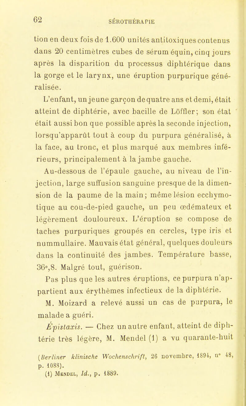 tion en deux fois de 1.600 unités anliloxiques contenus dans 20 centimètres cubes de sérum équin, cinq jours après la disparition du processus diphtérique dans la gorge et le larynx, une éruption purpurique géné- ralisée. L'enfant, un jeune garçon de quatre ans et demi, était atteint de diphtérie, avec bacille de Lôffler; son étal était aussi bon que possible après la seconde injection, lorsqu'apparût tout à coup du purpura généralisé, à la face, au tronc, et plus marqué aux membres infé- rieurs, principalement à la jambe gauche. Au-dessous de l'épaule gauche, au niveau de l'in- jection, large suffusion sanguine presque de la dimen- sion de la paume de la main; même lésion ecchymo- tique au cou-de-pied gauche, un peu œdémateux et légèrement douloureux. L'éruption se compose de taches purpuriques groupés en cercles, type iris et nummuUaire. Mauvais état général, quelques douleurs dans la continuité des jambes. Température basse, 360,8. Malgré tout, guérison. Pas plus que les autres éruptions, ce purpura n'ap- partient aux érythèmes infectieux de la diphtérie. M. Moizard a relevé aussi un cas de purpura, le malade a guéri. Épistaxis. — Chez un autre enfant, atteint de diph- térie très légère, M. Mendel (1) a vu quarante-huit [lierliner klinische Wochenschrift, 26 novembre, 1894, a» 48, p. 1088). (1) Mendel, Id., p. 1889.