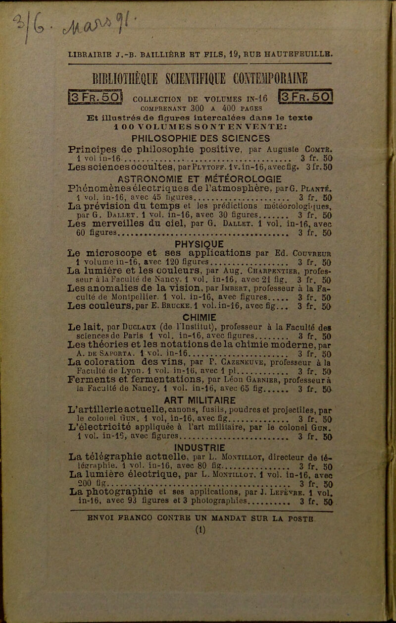 RIBlIOTflÈQllE SCIENTIFIQUE CONTEMPORAINE |3Fr7501 83 Fr. 5 O8 COLLECTION DE VOLUMES IN-16 comprenant 300 a 400 pages Et illustrés de figures intercalées dans le texte 100 VOLUMES SONT EN VENTE: PHILOSOPHIE DES SCIENCES Principes de philosophie positive, par Auguste Comté. 1 vol in-16 3 fr. 50 Les sciences occultes, parPLYTOFF. lv.in-16,avecüg. 31'r.50 ASTRONOMIE ET MÉTÉOROLOGIE Phénomènes électriques de l’atmosphère, parG. Planté. i vol. in-16, avec 45 ligures 3 fr. 50 La prévision du temps et les prédictions météorologiques, par G. Dallet. 1 vol. in-16, avec 30 figures 3 fr. 50 Les merveilles du ciel, par G. Dallet. 1 vol. in-16, avec 60 figures 3 fr. 50 PHYSIQUE Le microscope et ses applications par Ed. Couvreur 1 volume in-16, avec 120 figures 3 fr. 50 La lumière et les couleurs, par Aug. Charpentier, profes- seur à la Faculté de Nancy. 1 vol. in-16, avec 21 fig. 3 fr. 50 Les anomalies de la vision, par Imbert, professeur à la Fa- culté de Montpellier. 1 vol. in-16, avec figures 3 fr. 50 Les couleurs,par E. Bruche. 1 vol. in-16, avec fig... 3 fr. 50 CHIMIE Le lait, par Duclaux (de l'Institut), professeur à la Faculté des sciences de Paris 1 vol. in-16, avec figures 3 fr. 50 Les théories et les notations de la chimie moderne, par La coloration des vins, par P. Cazeneuve, professeur à la Faculté de Lyon. 1 vol. in-16, avec 1 pl 3 fr. 50 Ferments et. fermentations, par Léon Garnier, professeur à la Faculté de Nancy. 1 vol. in-16, avec 65 fig 3 fr. 50 ART MILITAIRE L’artillerie actuelle, canons, fusils, poudres et projectiles, par le colonel Gun. 1 vol, in-16, avec fig 3 fr. 50 L’électricité appliquée à l’art militaire, par le colonel Gun. 1 vol. in-15, avec figures 3 fr. 50 INDUSTRIE La télégraphie actuelle, par L. Montillot, directeur de té- légraphie. 1 vol. in-16, avec 80 fig 3 fr. 50 La lumière électrique, par L. Montillot. 1 vol. in-16, avec 200 fig 3 fr. 50 La photographie et ses applications, par J. Lefèvre. 1 vol. in-16, avec 93 figures et 3 photographies 3 fr. 5() ENVOI FRANCO CONTRE UN MANDAT SUR LA POSTE (1)