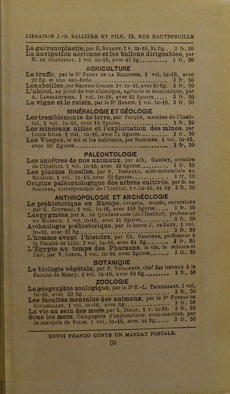 La galvanoplastie, par E.Bouant.1 v. in-16, 34 fig.. 3 fr. 50 La navigation aérienne et les ballons dirigeables, par H. de Graffigny. 1 vol. in-16, avec 43 lig 3 fr. 50 AGRICULTURE La truffe, par le Dr Ferry de la Bellonne. 1 vol. in-16, avec 20 Ëg. et une eau-forte 3 fr. 50 Lesabeilles,parMauriceGiRARD.lv.in-16,avec80fig. 3 fr. 50 L’alcool, au point de vue chimique, agricole et économique, par A. Larbalétrier. 1 vol. in-16, avec 62 figures 3 fr. 50 La vigne et le raisin, par le Dr Herpin. 1 vol. in-16. 3 fr. 50 MINÉRALOGIE ET GÉOLOGIE Les tremblements de terre, par Fouqué, membre de l’Insti- tut. 1 vol. in-16, avec 16 figures 3 fr. 50 Les minéraux utiles et l’exploitation des mines, par Louis Knab. 1 vol. in-16, avec 74 figures 3 fr. 50 Les Vosges, le sol et les habitants, par Bleicher. 1 vol. in-16, avec 50 ligures 3 fr. 50 PALÉONTOLOGIE Les ancêtres de nos animaux, par Alb. Gaudry, membre de l’Institut. 1 vol. in-16, avec 49 figures 3 fr. 50 Les plantes fossiles, par B. Renault, aide-naturaliste au Muséum. 1 vol. in-16, avec 52 figures.. 3 fr. 50 Origine paléontologique des arbres cultivés, par G. de Saporta, correspondant de l’Institut. 1 v. in-16, 44 fig. 3 fr. 50 ANTHROPOLOGIE ET ARCHÉOLOGIE Le préhistorique en Europe, congrès, musée, excursions par G. Cotteau. 1 vol. in-16, avec 150 figures 3 fr. 50 Le S pygmées, par A. de Quatrefa.ges (de l’Institut), professeur au Muséum. 1 vol. in-16, avec 31 figures 3 fr. 50 Archéologie préhistorique, par le baron J. deBaye. 1 vol. in-16, avec 51 fig ,3 fr* . L’homme avant l’histoire, par Ch. Debierre, professeur a la Faculté de Lille. 1 vol. in-16, avec 84 fig 3 tr. 50 L’Égypte au temps des Pharaons, la vie, la science et l’ari, par V.Loret. 1 vol. in-16, avec figures 3 lr. 00 BOTANIQUE La biologie végétale, par P. Vuillemin, chef des travaux a la Faculté de Nancy. 1 vol. in-16, avec 83 fig 3 rr* 50 ZOOLOGIE , . Lagéographie zoologique, par le DrE.-L. Trouessart. l vol. in-16, avec 50 fig • •-A ’ DE Les facultés mentales des animaux, par le D' Fovbabde Coürmelles. 1 vol. in-16, avec ilg ••••.*•••• o fp KO La vie au sein des mers,par L Dollo. 1 v. in-16. 3 lr* ™ Sous les mers. Campagnes d explorations sous-ma , P le marquis de Folik. 1 vol. in-16, avec 44 fig ENVOI FRANCO CONTE UN MANDAT POSTALE.