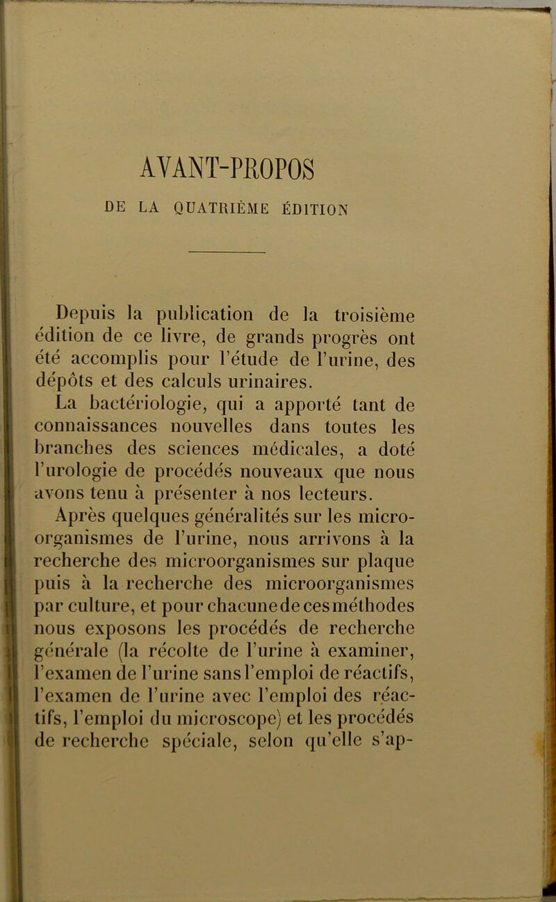 AVANT-PROPOS DE LA QUATRIÈME ÉDITION Depuis la publication de la troisième édition de ce livre, de grands progrès ont été accomplis pour l’étude de l’urine, des dépôts et des calculs urinaires. La bactériologie, qui a apporté tant de connaissances nouvelles dans toutes les branches des sciences médicales, a doté l’urologie de procédés nouveaux que nous avons tenu à présenter à nos lecteurs. Après quelques généralités sur les micro- organismes de l’urine, nous arrivons à la recherche des microorganismes sur plaque puis à la recherche des microorganismes par culture, et pour chacunedecesméthodes nous exposons les procédés de recherche générale (la récolte de l’urine à examiner, l’examen de l’urine sans l’emploi de réactifs, l’examen de l’urine avec l’emploi des réac- tifs, l’emploi du microscope) et les procédés de recherche spéciale, selon qu’elle s’ap-