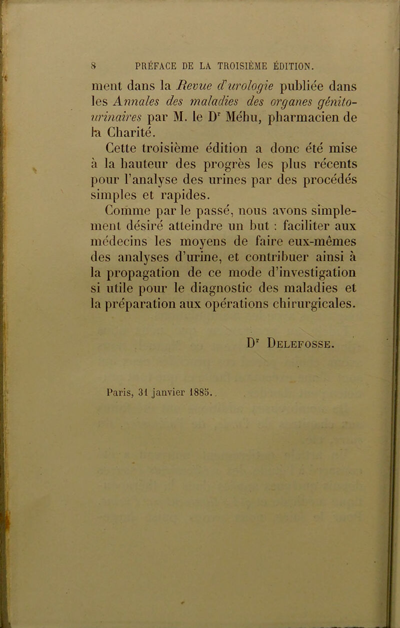 ment dans la Revue d'urologie publiée dans les Annales des maladies des organes génito- urinaires par M. le Dr Méhu, pharmacien de la Charité. Cette troisième édition a donc été mise à la hauteur des progrès les plus récents pour l’analyse des urines par des procédés simples et rapides. Comme par le passé, nous avons simple- ment désiré atteindre un but : faciliter aux médecins les moyens de faire eux-mêmes des analyses d’urine, et contribuer ainsi à la propagation de ce mode d’investigation si utile pour le diagnostic des maladies et la préparation aux opérations chirurgicales. Dr Delefosse. Paris, 31 janvier 1883.