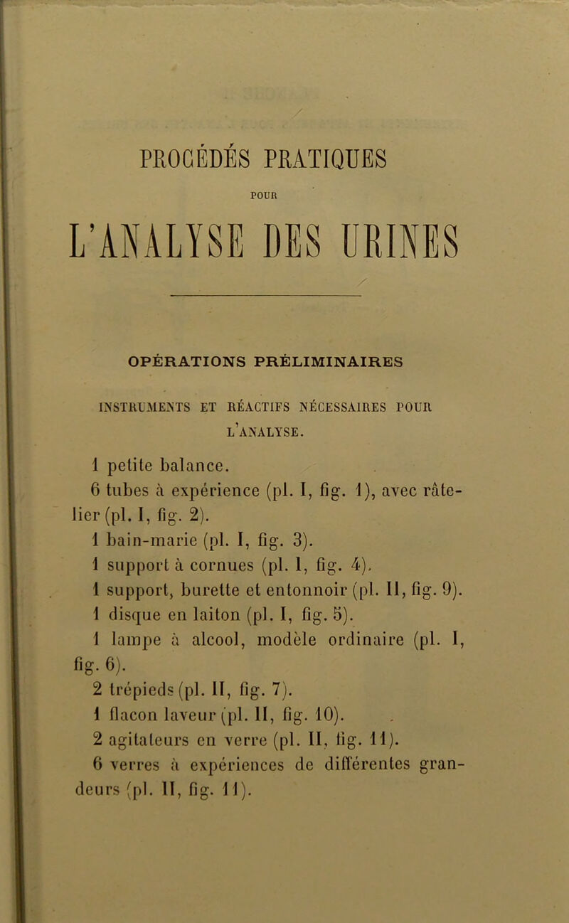 PROCEDES PRATIQUES POUR L’ANALYSE DES URINES OPÉRATIONS PRÉLIMINAIRES INSTRUMENTS ET RÉACTIFS NÉCESSAIRES POUR l’analyse. 1 petite balance. 6 tubes à expérience (pl. I, fig. 1), avec râte- lier (pl. 1, fig-. 2). 1 bain-marie (pl. I, fig. 3). 1 support à cornues (pl. 1, fig. 4), 1 support, burette et entonnoir (pl. Il, fig. 9). 1 disque en laiton (pl. I, fig. 5). 1 lampe à alcool, modèle ordinaire (pl. I, fig. 6). 2 trépieds (pl. II, fig. 7). 1 flacon laveur (pl. H, fig. 10). 2 agitateurs en verre (pl. II, fig. 11). 6 verres à expériences de différentes gran-