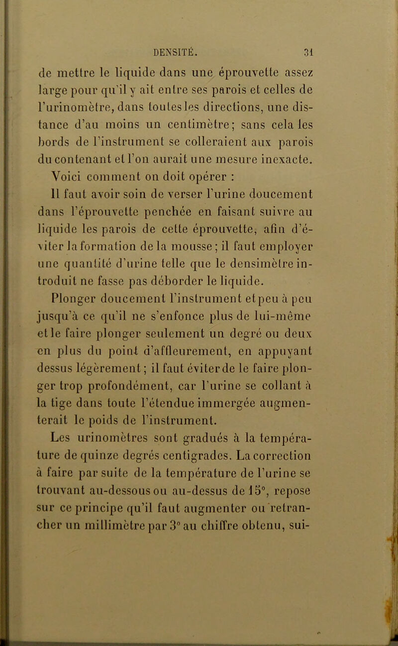 de mettre le liquide dans une éprouvette assez large pour qu'il y ait entre ses parois et celles de l’urinomètre, dans toutes les directions, une dis- tance d’au moins un centimètre; sans cela les bords de l'instrument se colleraient aux parois du contenant et l’on aurait une mesure inexacte. Voici comment on doit opérer : 11 faut avoir soin de verser l’urine doucement dans l’éprouvette penchée en faisant suivre au liquide les parois de cette éprouvette, afin d’é- v i ter la formation delà mousse; il faut employer une quantité d’urine telle que le densimètre in- troduit ne fasse pas déborder le liquide. Plonger doucement l’instrument et peu à peu jusqu’à ce qu’il ne s’enfonce plus de lui-même et le faire plonger seulement un degré ou deux en plus du point d’affleurement, en appuyant dessus légèrement ; il faut éviter de le faire plon- ger trop profondément, car l’urine se collant à la tige dans toute l’étendue immergée augmen- terait le poids de l’instrument. Les urinomètres sont gradués à la tempéra- ture de quinze degrés centigrades. La correction à faire par suite de la température de l’urine se trouvant au-dessous ou au-dessus de 15°, repose sur ce principe qu’il faut augmenter ou retran- cher un millimètre par 3° au chiffre obtenu, sui-