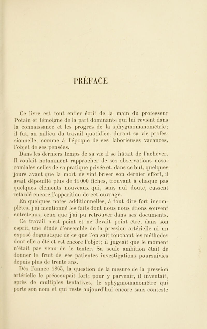 PRÉFACE Ce livre est tout entier écrit de la main du professeur Potain et témoigne de la part dominante qui lui revient dans la connaissance et les progrès de la sphygmomanométrie; il fut, au milieu du travail quotidien, durant sa vie profes- sionnelle, comme à l’époque de ses laborieuses vacances, l'objet de ses pensées. Dans les derniers temps de sa vie il se hâtait de l’achever. Il voulait notamment rapprocher de ses observations noso- comiales celles de sa pratique privée et, dans ce but, quelques jours avant que la mort ne vînt briser son dernier effort, il avait dépouillé plus de 11000 fiches, trouvant à chaque pas quelques éléments nouveaux qui, sans nul doute, eussent retardé encore l'apparition de cet ouvrage. En quelques notes additionnelles, à tout dire fort incom- plètes, j'ai mentionné les faits dont nous nous étions souvent entretenus, ceux que j’ai pu retrouver dans ses documents. Ce travail n'est point et ne devait point être, dans son esprit, une étude d’ensemble de la pression artérielle ni un exposé dogmatique de ce que l’on sait touchant les méthodes dont elle a été et est encore l’objet; il jugeait que le moment n'était pas venu de le tenter. Sa seule ambition était de donner le fruit de ses patientes investigations poursuivies depuis plus de trente ans. Dès l'année 1865, la question de la mesure de la pression artérielle le préoccupait fort; pour y parvenir, il inventait, après de multiples tentatives, le sphygmomanomètre qui porte son nom et qui reste aujourd’hui encore sans conteste