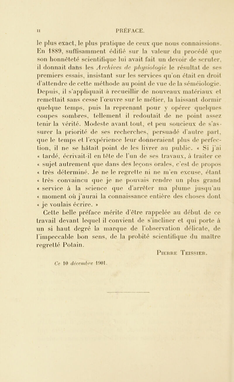 le plus exact, le plus pratique de ceux que nous connaissions. En 1889, suffisamment édifié sur la valeur du procédé que son honnêteté scientifique lui avait fait un devoir île scruter, il donnait dans les Archives de 'physiologie le résultat de ses premiers essais, insistant sur les services qu’on était en droit d’attendre de cette méthode au point de vue de la séméiologie. Depuis, il s’appliquait à recueillir de nouveaux matériaux et remettait sans cesse l’œuvre sur le métier, la laissant dormir quelque temps, puis la reprenant pour y opérer quelques coupes sombres, tellement il redoutait de ne point assez tenir la vérité. Modeste avant tout, et peu soucieux de s as- surer la priorité de ses recherches, persuadé d’autre part, que le temps et l’expérience leur donneraient plus de perfec- tion, il ne se hâtait point de les livrer au public. « Si j’ai « tardé, écrivait-il en tête de l’un de ses travaux, à traiter ce « sujet autrement que dans des leçons orales, c’est de propos « très déterminé. Je ne le regrette ni ne m’en excuse, étant « très convaincu que je ne pouvais rendre un plus grand « service à la science que d’arrêter ma plume jusqu'au « moment où j’aurai la connaissance entière des choses dont « je voulais écrire. » Cette belle préface mérite d’être rappelée au début de ce travail devant lequel il convient de s’incliner et qui porte à un si haut degré la marque de l’observation délicate, de l'impeccable bon sens, de la probité scientifique du maître regretté Potain. Pierre Teissier. Ce 10 décembre 1901.