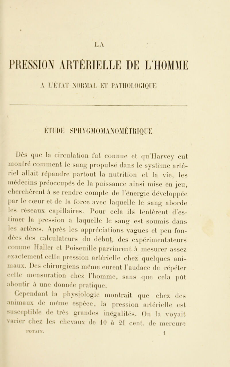 PRESSION ARTÉRIELLE DE L'HOMME A L’ÉTAT NORMAL LT PATIïOLOCxIOUE ÉTl DE SPJIYGMOMANOMÉTIUOI E Dès ({lie la circulation lut connue et qullarvey eut montré comment le sang propulsé dans le système arté- riel allait répandre partout la nutrition et la vie, les médecins préoccupés de la puissance ainsi mise en jeu, cherchèrent a se rendre compte de l’énergie développée par le cœur et de la force avec laquelle le sang aborde les réseaux capillaires. Pour cela ils tentèrent des- limer la pression a laquelle le sang est soumis dans les artères. Après les appréciations vagues et peu fou- dres des calculateurs du début, des expérimentateurs comme Haller et Poiseuille parvinrent à mesurer assez exactement celte pression artérielle chez quelques ani- maux. Des chirurgiens même eurent 1 audace de répéter <(dte mensuration chez 1 homme, sans que cela pût aboutir à une donnée pratique. Cependant la physiologie montrait que chez des animaux de meme espèce, la pression artérielle est susceptible de très grandes inégalités. On la voyait varier chez les chevaux de 10 à 21 cent, de mercure POTA1N.