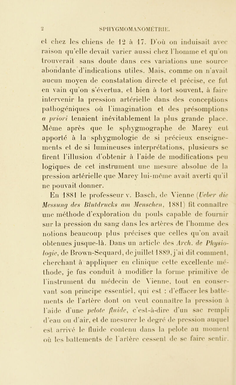 cl chez les chiens de 12 à 17. D’où on induisait avec raison qu’elle devait varier aussi chez l'homme et qu'on trouverait sans doute dans ces variations une source abondante d’indications utiles. Mais, comme on n'avait aucun moyen de constatation directe et précise, ce fut en vain qu'on s’évertua, et bien à tort souvent, à faire intervenir la pression artérielle dans des conceptions pathogéniques où l'imagination et des présomptions a priori tenaient inévitablement la plus grande place. Même après que le sphygmographe de Marey eut apporté à la sphygmologie de si précieux enseigne- ments et de si lumineuses interprétations, plusieurs se firent l'illusion d’obtenir à l’aide de modifications peu logiques de cet instrument une mesure absolue de la pression artérielle que Marey lui-même avait averti qu'il ne pouvait donner. En 1881 le professeur v. Bascli, de Vienne (Uebcr die Messung des Blutdrucks cnn Menschen, 1881) fit connaître une méthode d’exploration du pouls capable de fournir sur la pression du sang dans les artères de l’homme des notions beaucoup plus précises que celles qu’on avait obtenues jusque-là. Dans un article des Arcli. de Physio- logie, de Brown-Sequard, de juillet 1881), j'ai dit comment, cherchant à appliquer en clinique cette excellente mé- thode, je fus conduit à modifier la forme primitive de l'instrument du médecin de Vienne, tout en conser- vant son principe essentiel, qui est : d'effacer les batte- ments de l’artère dont on veut connaître la pression à l’aide d’une pelote fluide, c'est-à-dire d’un sac rempli d’eau ou d'air, et de mesurer le degré de pression auquel est arrivé le iluide contenu dans la pelote au moment où les battements de l'artère cessent de se faire sentir.